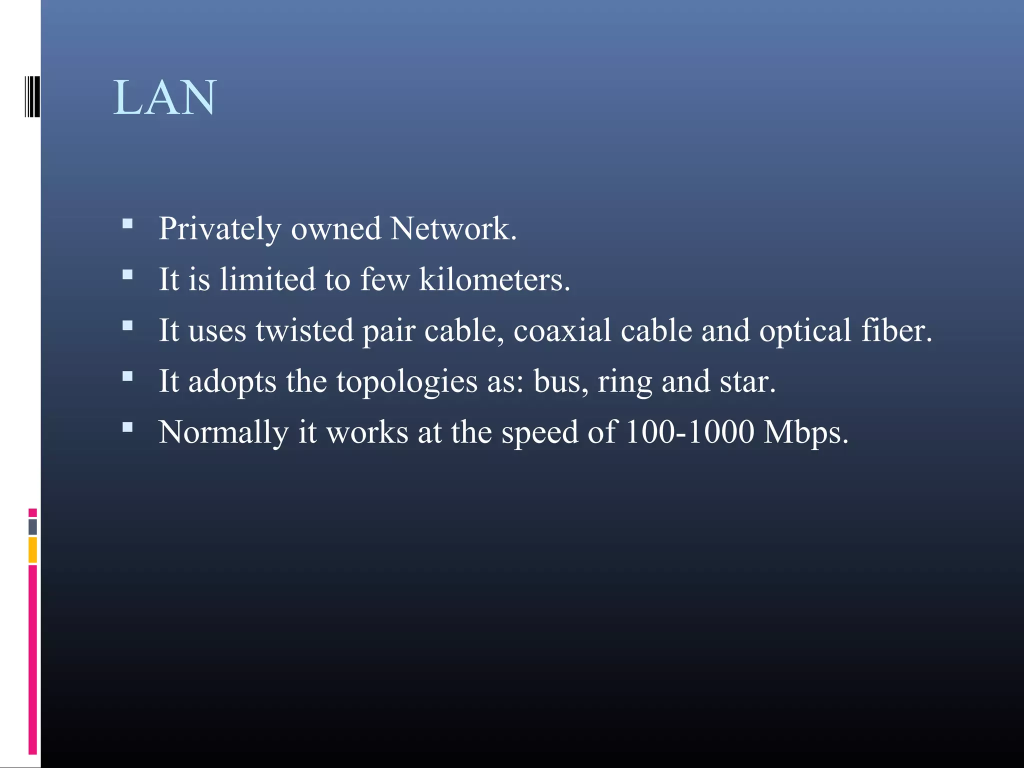 LAN 
• Privately owned Network. 
• It is limited to few kilometers. 
• It uses twisted pair cable, coaxial cable and optical fiber. 
• It adopts the topologies as: bus, ring and star. 
• Normally it works at the speed of 100-1000 Mbps. 
 