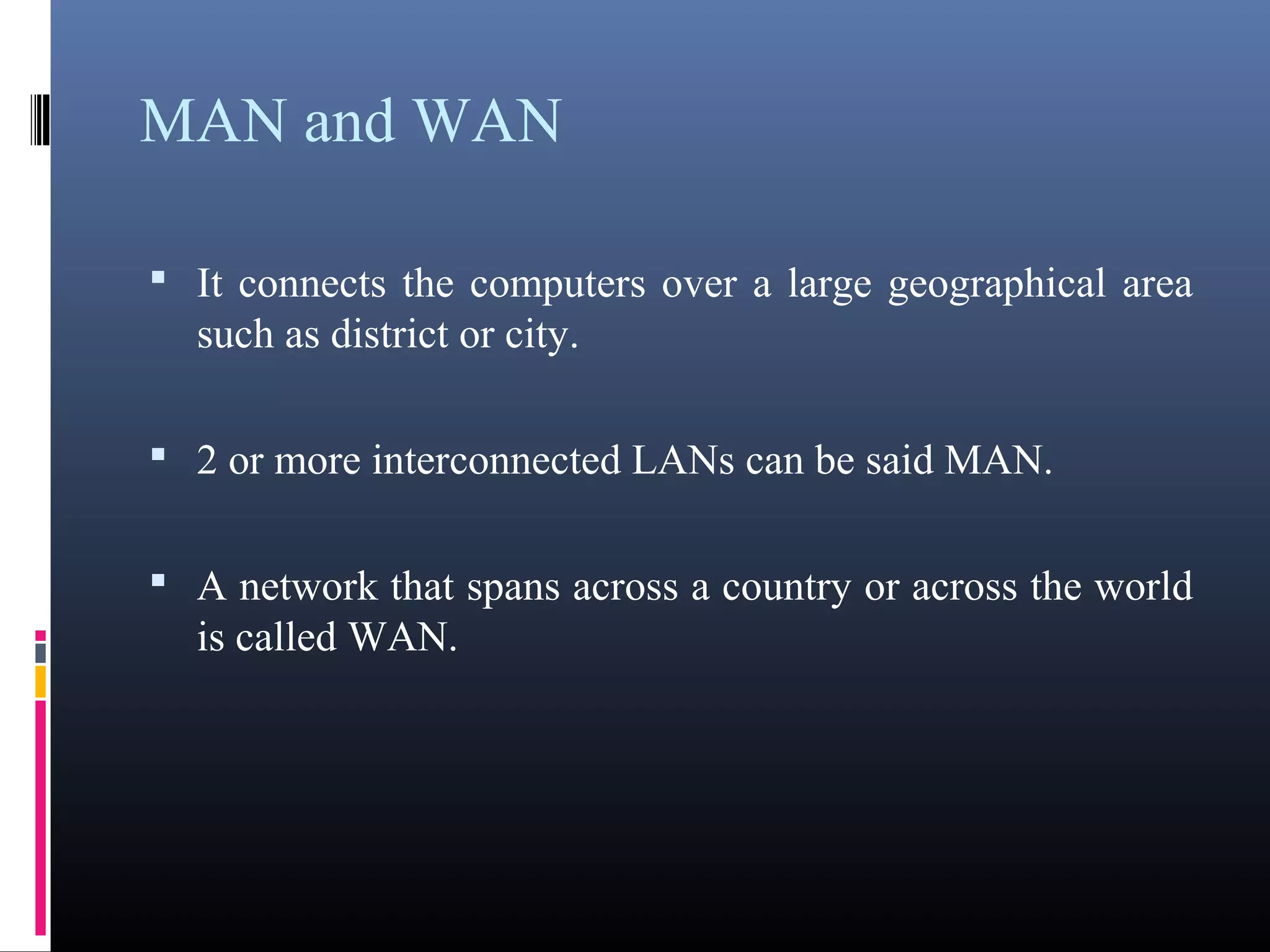 MAN and WAN 
• It connects the computers over a large geographical area 
such as district or city. 
• 2 or more interconnected LANs can be said MAN. 
• A network that spans across a country or across the world 
is called WAN. 
 