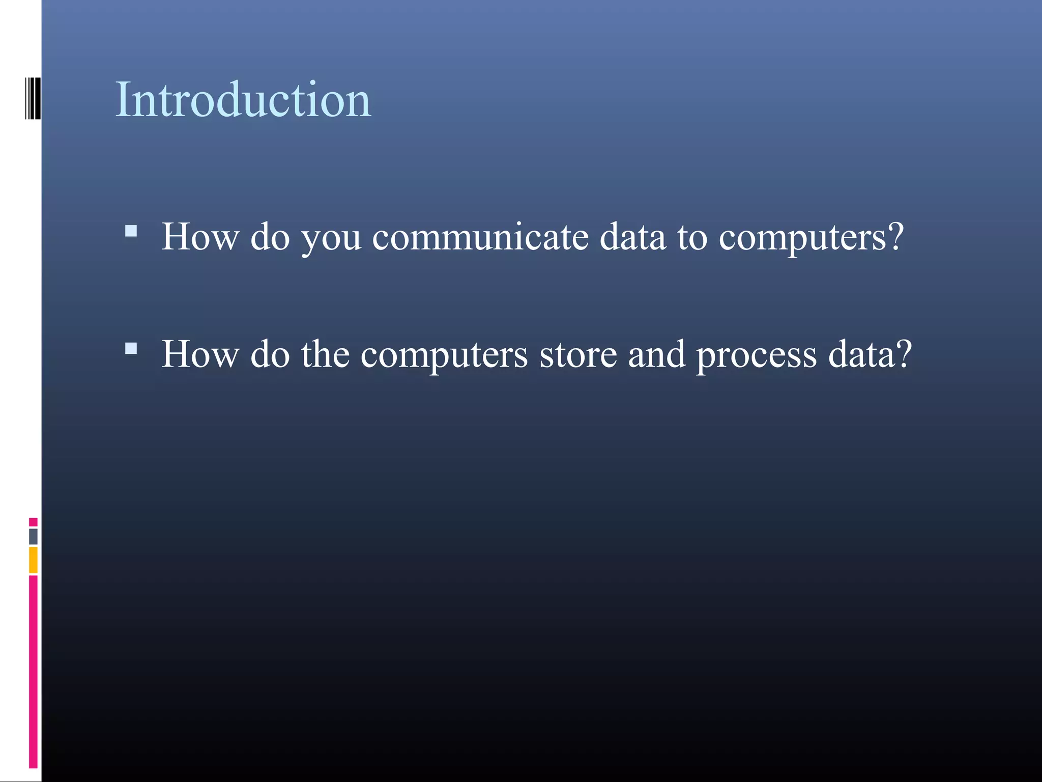 Introduction 
• How do you communicate data to computers? 
• How do the computers store and process data? 
 