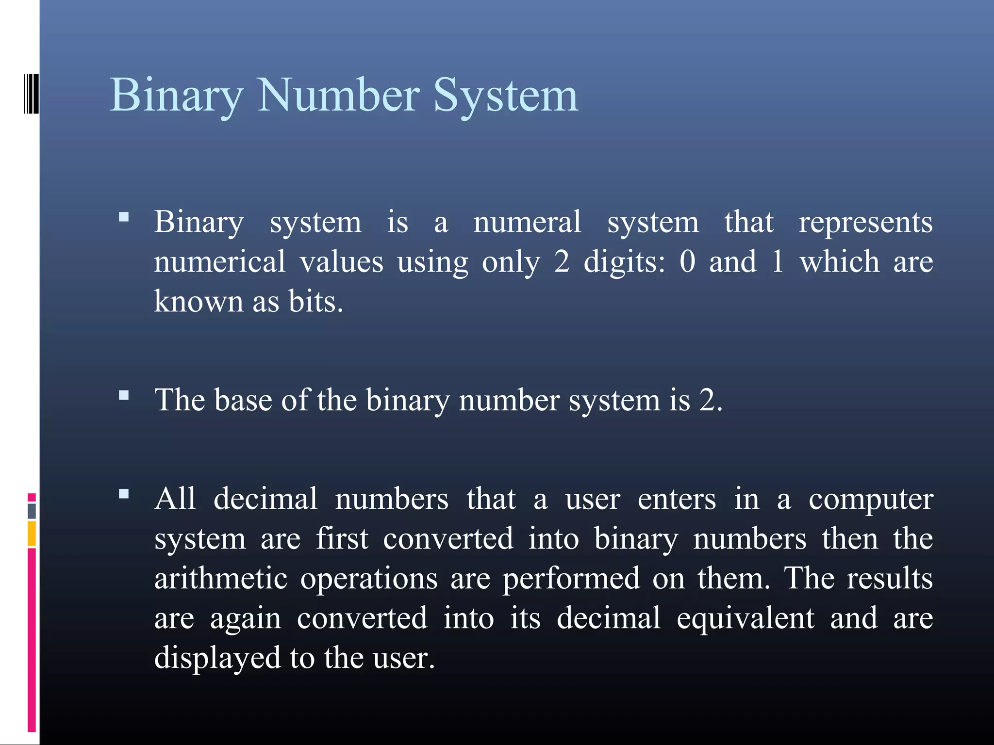 Binary Number System 
• Binary system is a numeral system that represents 
numerical values using only 2 digits: 0 and 1 which are 
known as bits. 
• The base of the binary number system is 2. 
• All decimal numbers that a user enters in a computer 
system are first converted into binary numbers then the 
arithmetic operations are performed on them. The results 
are again converted into its decimal equivalent and are 
displayed to the user. 
 