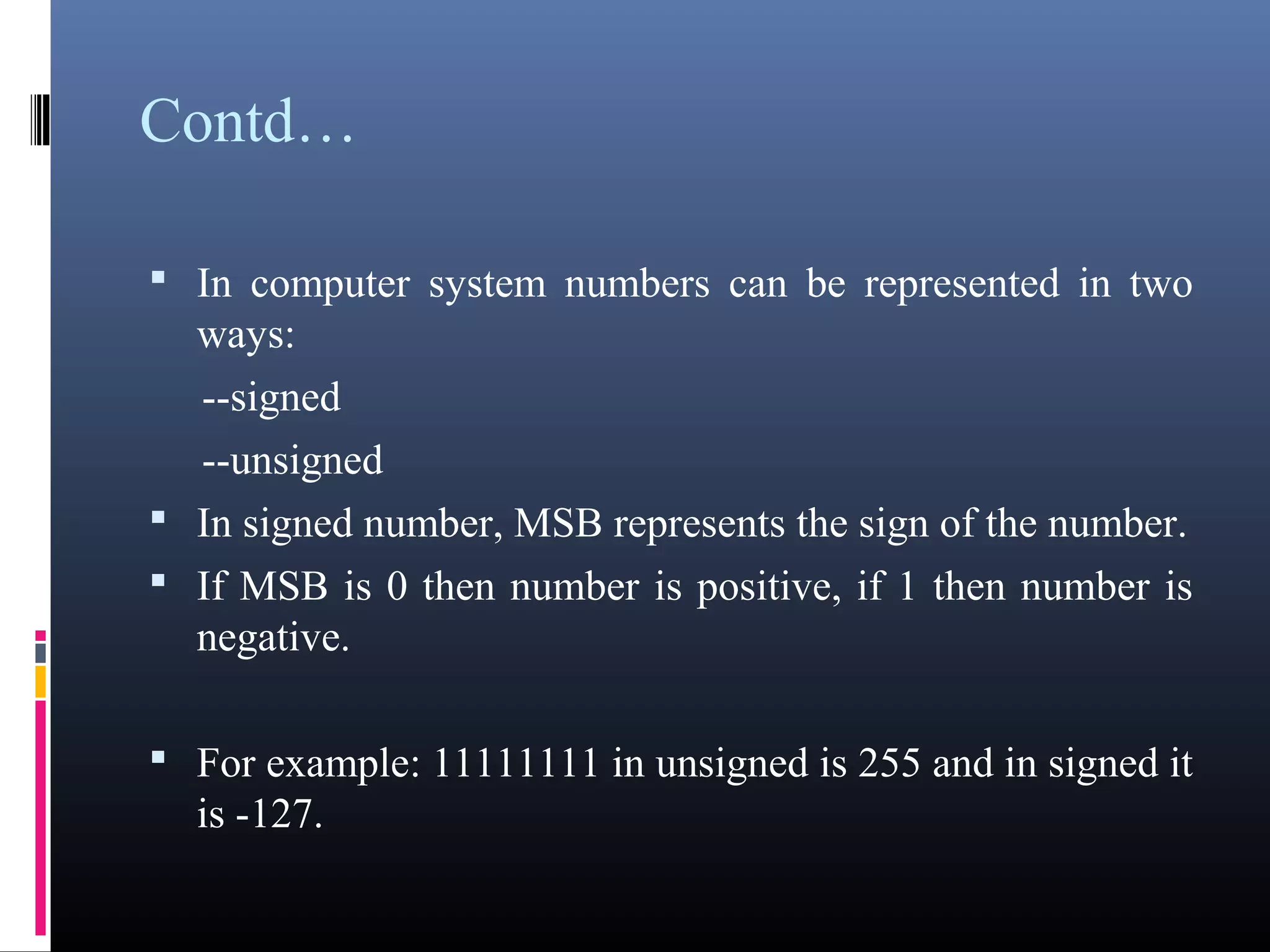 Contd… 
• In computer system numbers can be represented in two 
ways: 
--signed 
--unsigned 
• In signed number, MSB represents the sign of the 
number. 
• If MSB is 0 then number is positive, if 1 then number is 
negative. 
• For example: 11111111 in unsigned is 255 and in signed 
it is -127. 
 