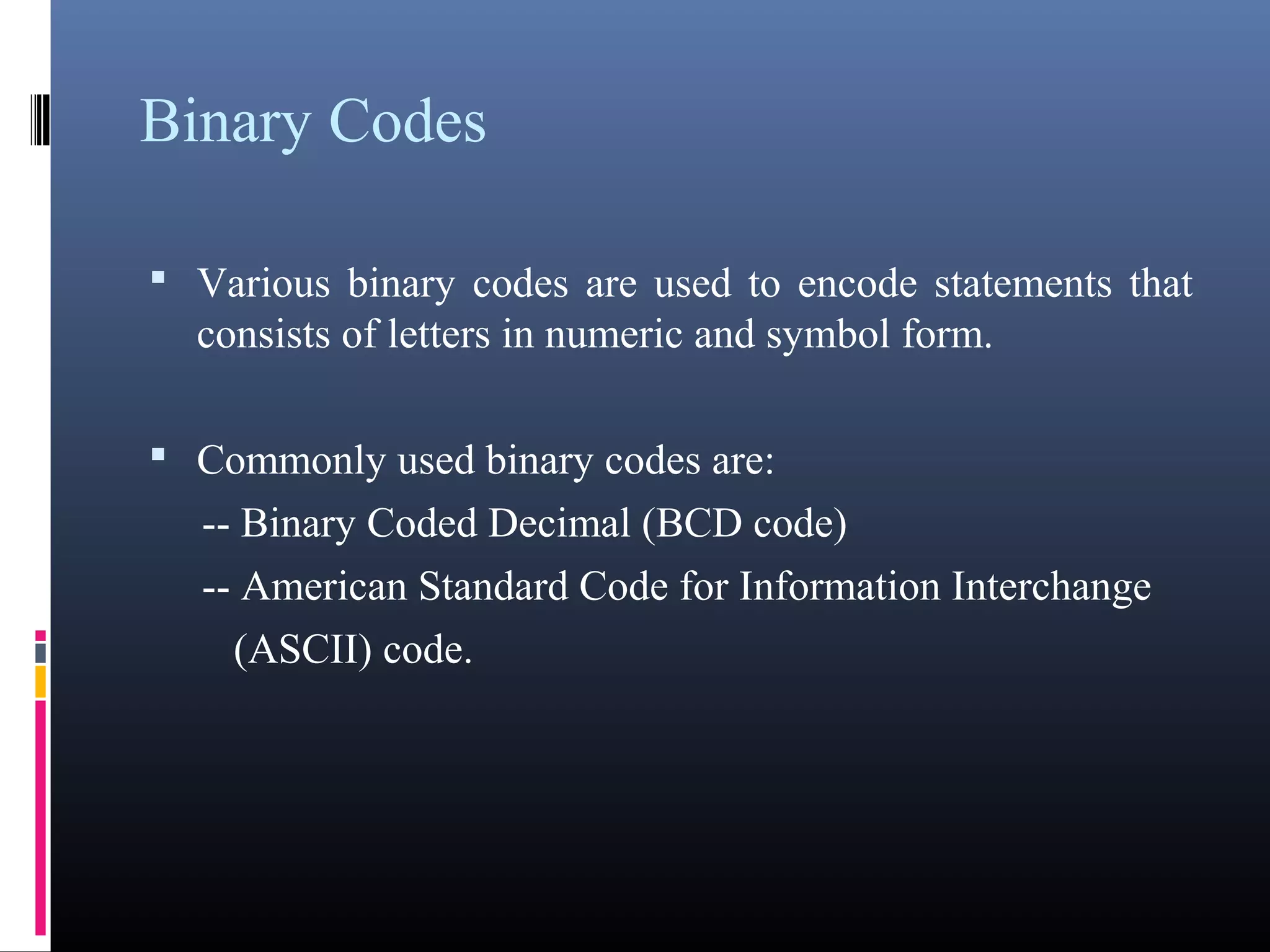 Binary Codes 
• Various binary codes are used to encode statements that 
consists of letters in numeric and symbol form. 
• Commonly used binary codes are: 
-- Binary Coded Decimal (BCD code) 
-- American Standard Code for Information Interchange 
(ASCII) code. 
 