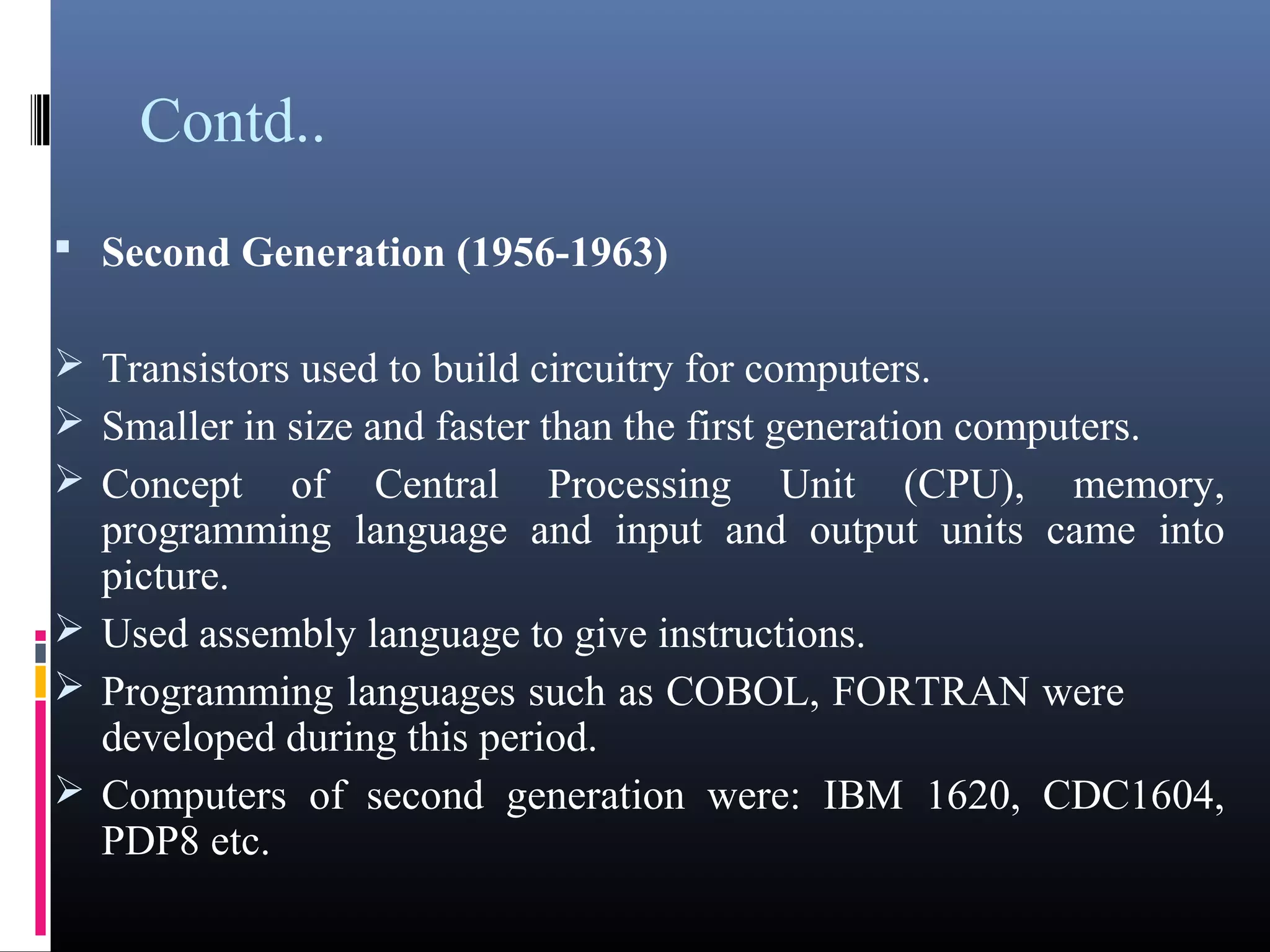 Contd.. 
 Second Generation (1956-1963) 
Transistors used to build circuitry for computers. 
Smaller in size and faster than the first generation computers. 
Concept of Central Processing Unit (CPU), memory, 
programming language and input and output units came into 
picture. 
Used assembly language to give instructions. 
Programming languages such as COBOL, FORTRAN were 
developed during this period. 
Computers of second generation were: IBM 1620, CDC1604, 
PDP8 etc. 
 