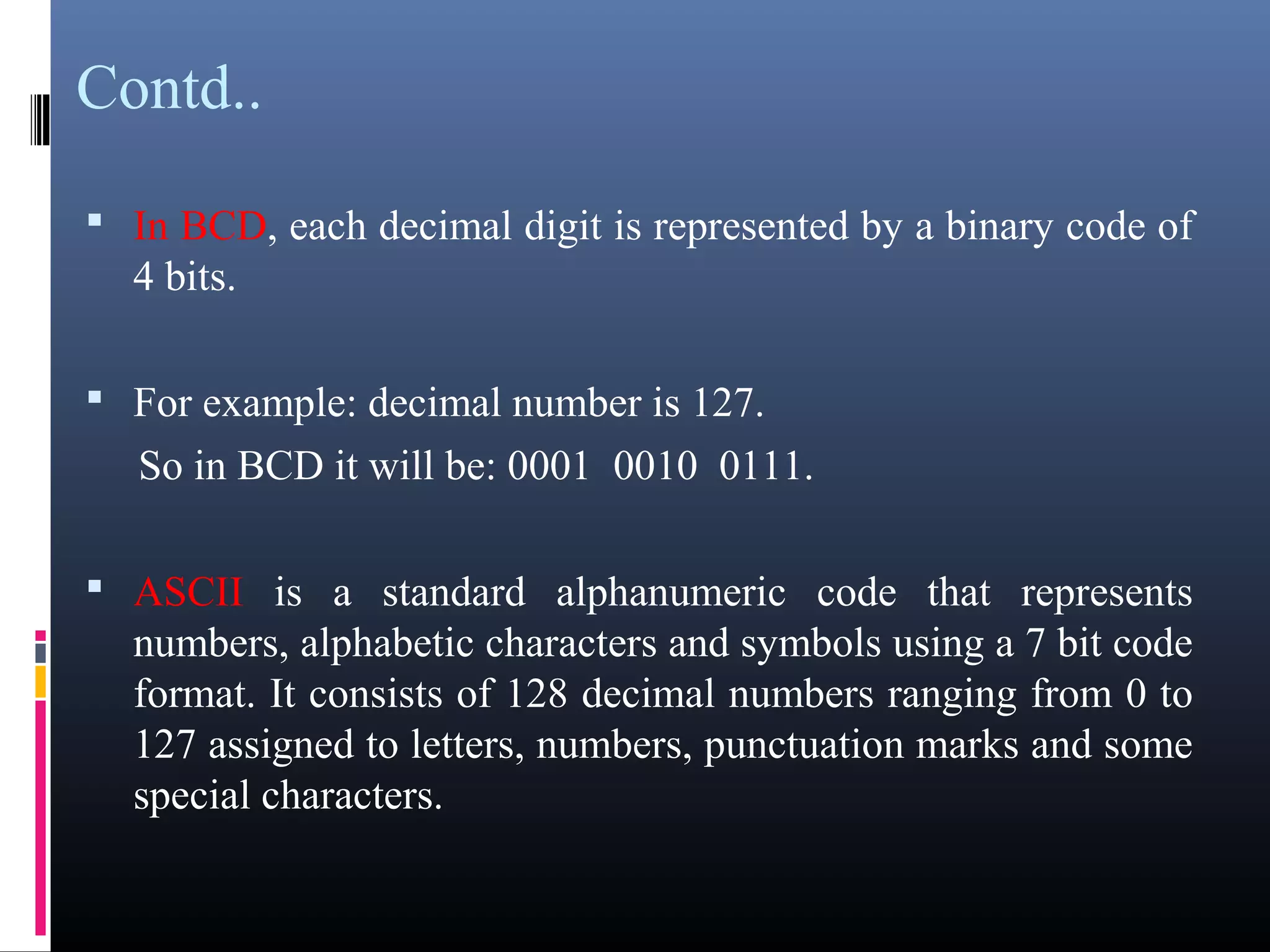 Contd.. 
• In BCD, each decimal digit is represented by a binary code of 
4 bits. 
• For example: decimal number is 127. 
So in BCD it will be: 0001 0010 0111. 
• ASCII is a standard alphanumeric code that represents 
numbers, alphabetic characters and symbols using a 7 bit code 
format. It consists of 128 decimal numbers ranging from 0 to 
127 assigned to letters, numbers, punctuation marks and some 
special characters. 
 