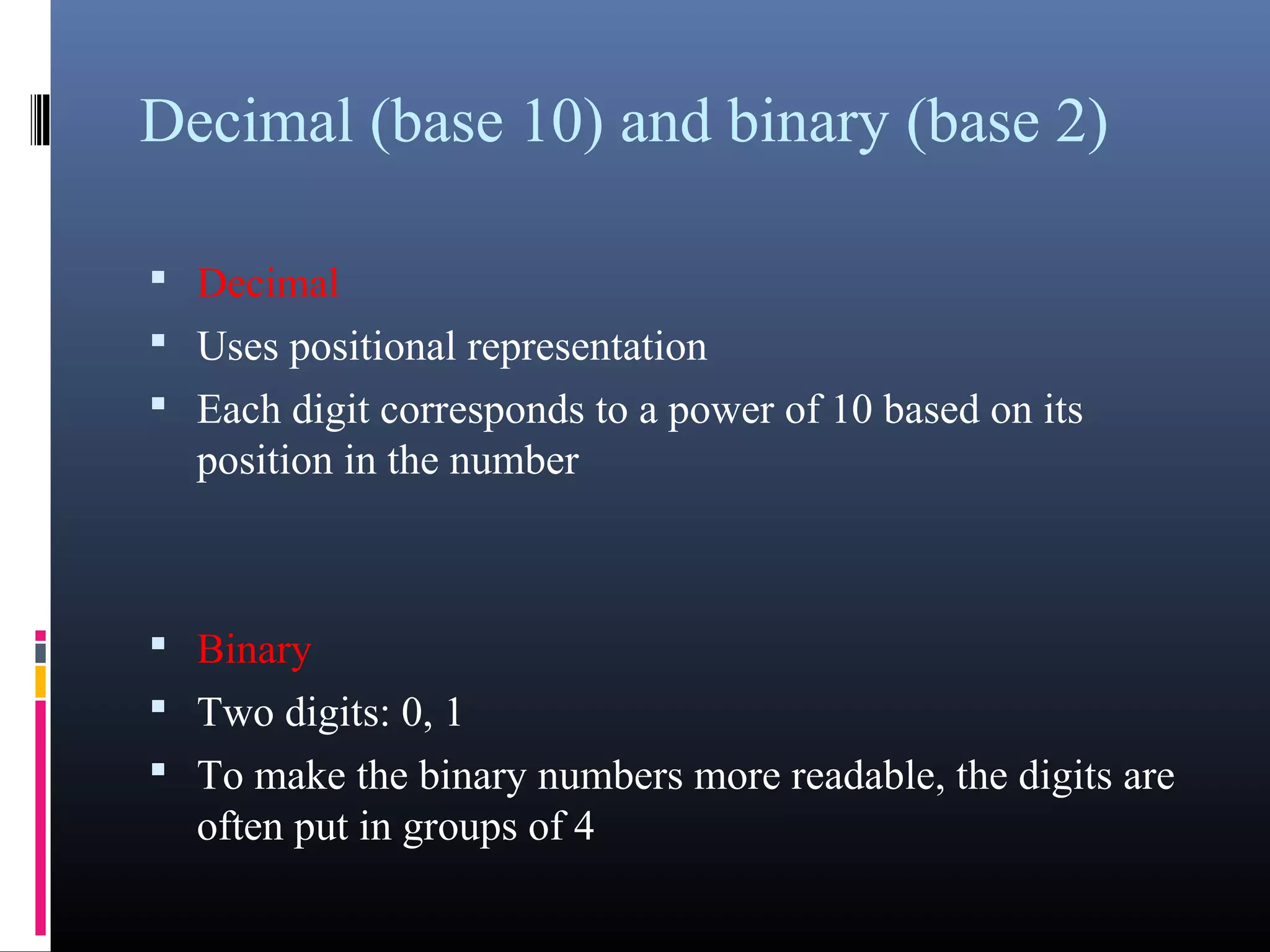 Decimal (base 10) and binary (base 2) 
• Decimal 
• Uses positional representation 
• Each digit corresponds to a power of 10 based on its 
position in the number 
• Binary 
• Two digits: 0, 1 
• To make the binary numbers more readable, the digits are 
often put in groups of 4 
 