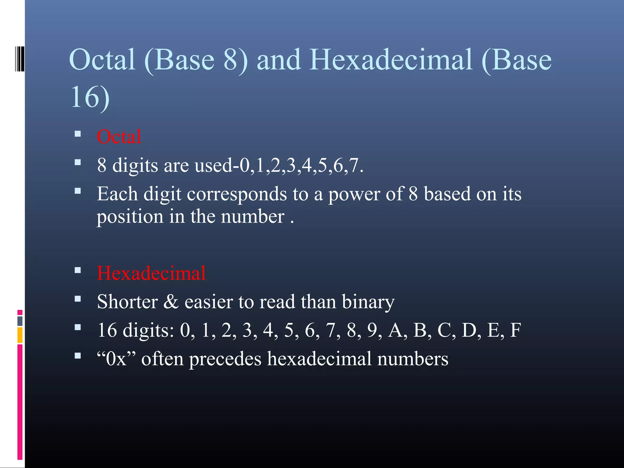 Octal (Base 8) and Hexadecimal (Base 
16) 
 Octal 
 8 digits are used-0,1,2,3,4,5,6,7. 
 Each digit corresponds to a power of 8 based on its 
position in the number . 
 Hexadecimal 
 Shorter & easier to read than binary 
 16 digits: 0, 1, 2, 3, 4, 5, 6, 7, 8, 9, A, B, C, D, E, F 
 “0x” often precedes hexadecimal numbers 
 