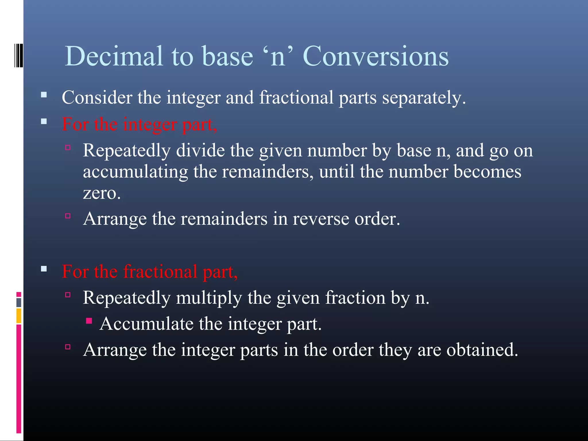 Decimal to base ‘n’ Conversions 
• Consider the integer and fractional parts separately. 
• For the integer part, 
• Repeatedly divide the given number by base n, and go on 
accumulating the remainders, until the number becomes 
zero. 
• Arrange the remainders in reverse order. 
• For the fractional part, 
• Repeatedly multiply the given fraction by n. 
• Accumulate the integer part. 
• Arrange the integer parts in the order they are obtained. 
 