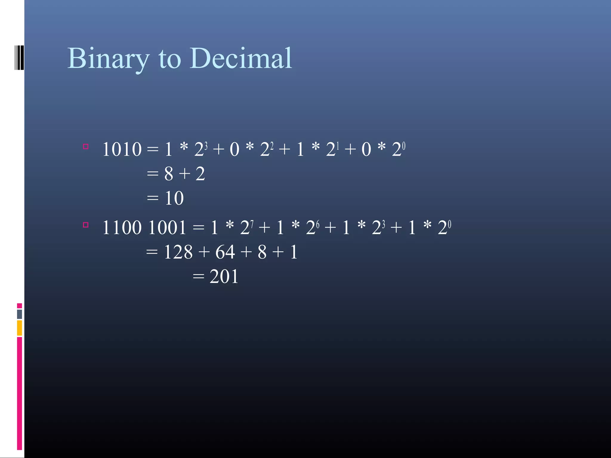 Binary to Decimal 
• 1010 = 1 * 23 + 0 * 22 + 1 * 21 + 0 * 20 
= 8 + 2 
= 10 
• 1100 1001 = 1 * 27 + 1 * 26 + 1 * 23 + 1 * 20 
= 128 + 64 + 8 + 1 
= 201 
 