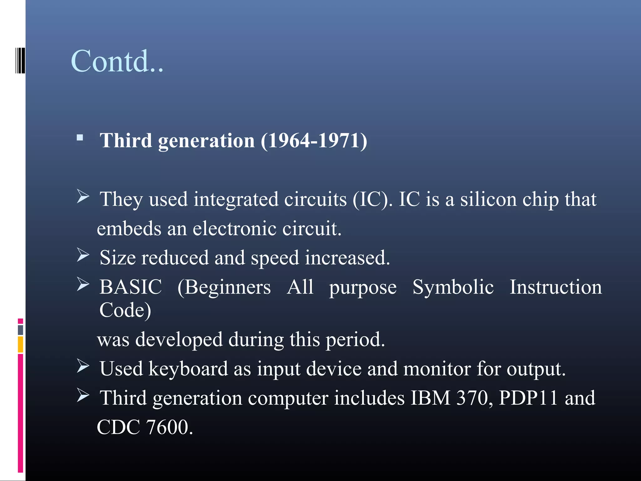 Contd.. 
 Third generation (1964-1971) 
They used integrated circuits (IC). IC is a silicon chip that 
embeds an electronic circuit. 
Size reduced and speed increased. 
BASIC (Beginners All purpose Symbolic Instruction Code) 
was developed during this period. 
Used keyboard as input device and monitor for output. 
Third generation computer includes IBM 370, PDP11 and 
CDC 7600. 
 