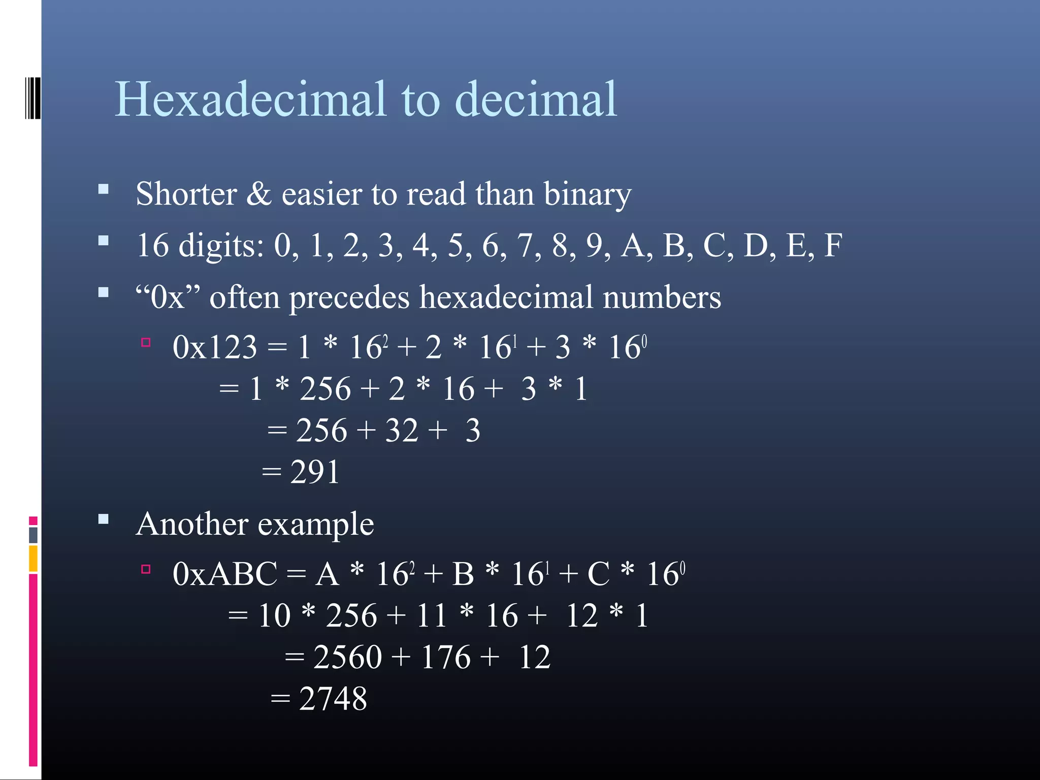 Hexadecimal to decimal 
• Shorter & easier to read than binary 
• 16 digits: 0, 1, 2, 3, 4, 5, 6, 7, 8, 9, A, B, C, D, E, F 
• “0x” often precedes hexadecimal numbers 
• 0x123 = 1 * 162 + 2 * 161 + 3 * 160 
= 1 * 256 + 2 * 16 + 3 * 1 
= 256 + 32 + 3 
= 291 
• Another example 
• 0xABC = A * 162 + B * 161 + C * 160 
= 10 * 256 + 11 * 16 + 12 * 1 
= 2560 + 176 + 12 
= 2748 
 