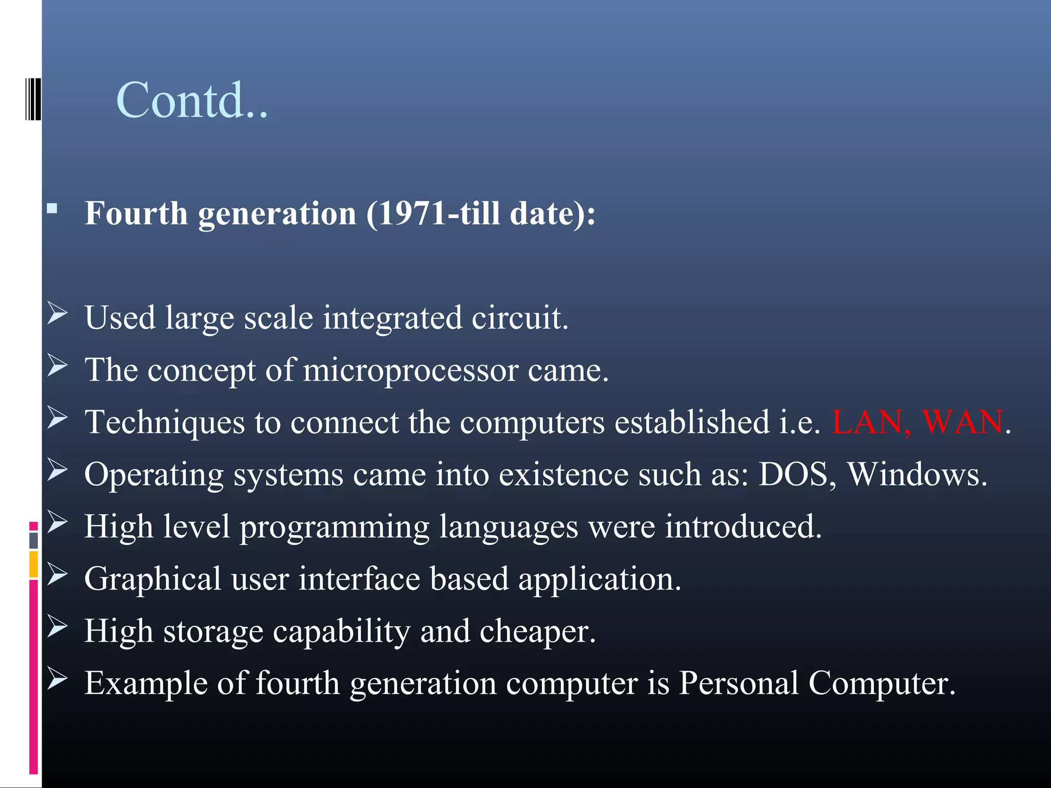 Contd.. 
• Fourth generation (1971-till date): 
Used large scale integrated circuit. 
The concept of microprocessor came. 
Techniques to connect the computers established i.e. LAN, WAN. 
Operating systems came into existence such as: DOS, Windows. 
High level programming languages were introduced. 
Graphical user interface based application. 
High storage capability and cheaper. 
Example of fourth generation computer is Personal Computer. 
 