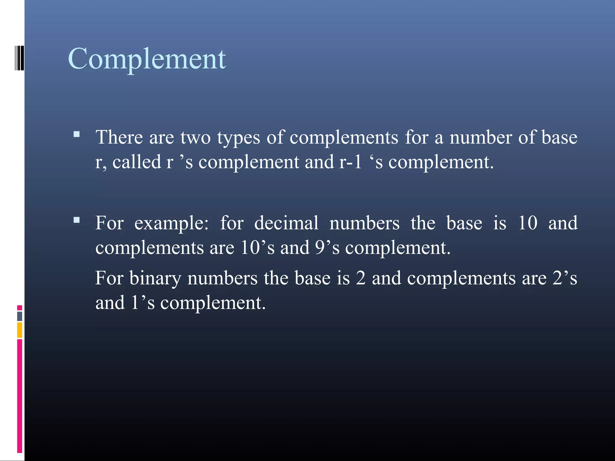 Complement 
• There are two types of complements for a number of base 
r, called r ’s complement and r-1 ‘s complement. 
• For example: for decimal numbers the base is 10 and 
complements are 10’s and 9’s complement. 
For binary numbers the base is 2 and complements are 
2’s and 1’s complement. 
 
