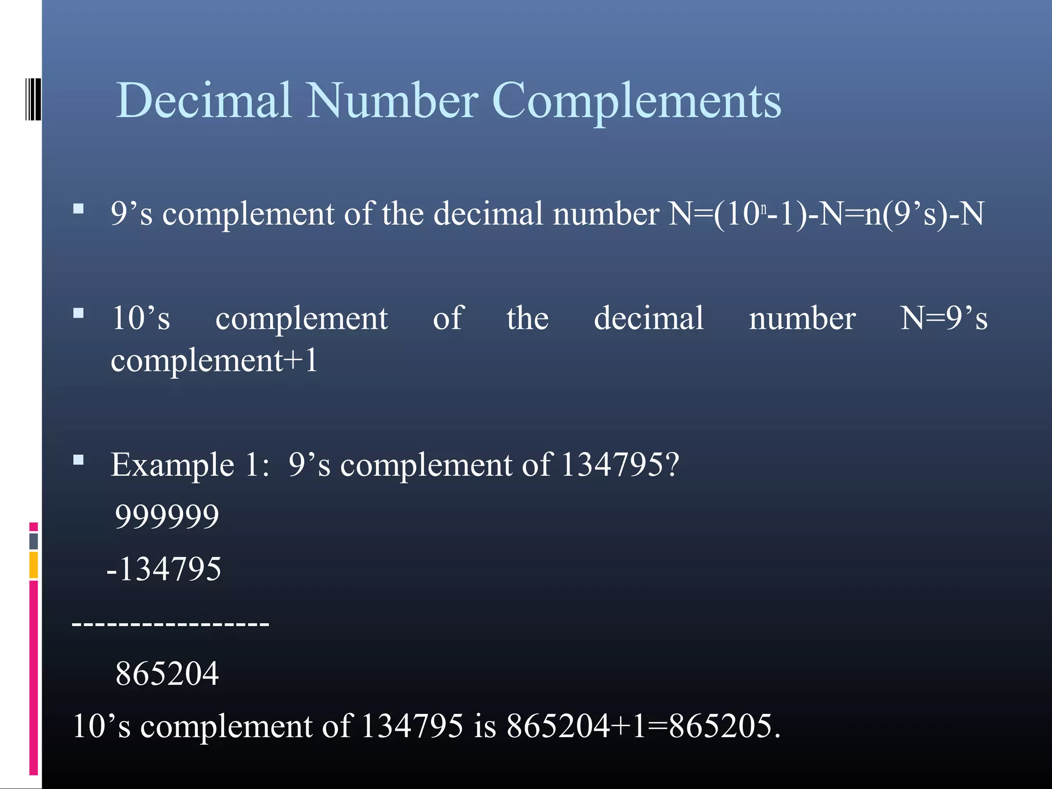 Decimal Number Complements 
• 9’s complement of the decimal number N=(10n-1)-N=n(9’s)-N 
• 10’s complement of the decimal number N=9’s complement+1 
• Example 1: 9’s complement of 134795? 
999999 
-134795 
----------------- 
865204 
10’s complement of 134795 is 865204+1=865205. 
 