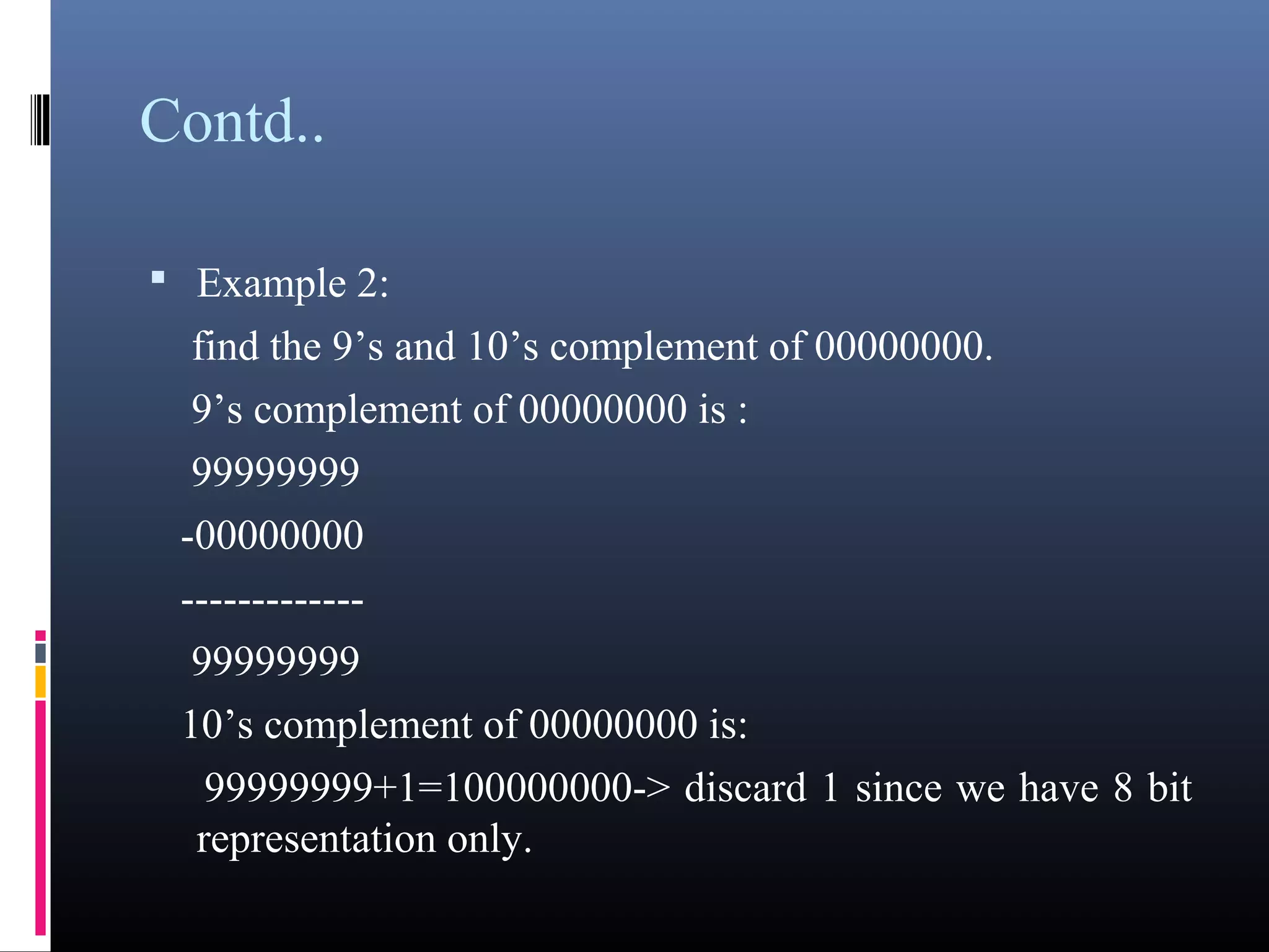 Contd.. 
• Example 2: 
find the 9’s and 10’s complement of 00000000. 
9’s complement of 00000000 is : 
99999999 
-00000000 
------------- 
99999999 
10’s complement of 00000000 is: 
99999999+1=100000000-> discard 1 since we have 8 bit 
representation only. 
 