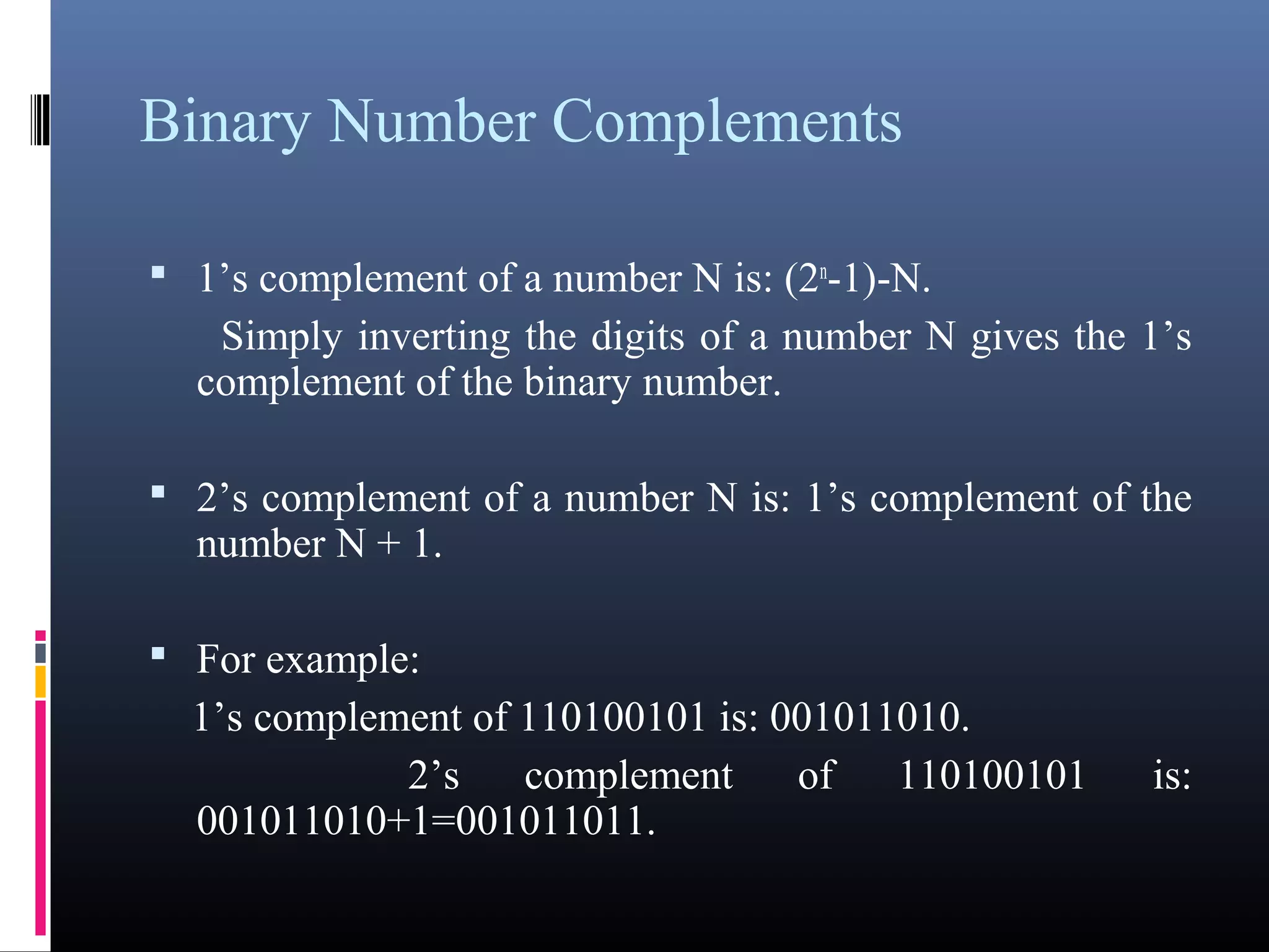 Binary Number Complements 
 1’s complement of a number N is: (2n-1)-N. 
Simply inverting the digits of a number N gives the 1’s 
complement of the binary number. 
 2’s complement of a number N is: 1’s complement of the 
number N + 1. 
 For example: 
1’s complement of 110100101 is: 001011010. 
2’s complement of 110100101 is: 
001011010+1=001011011. 
 