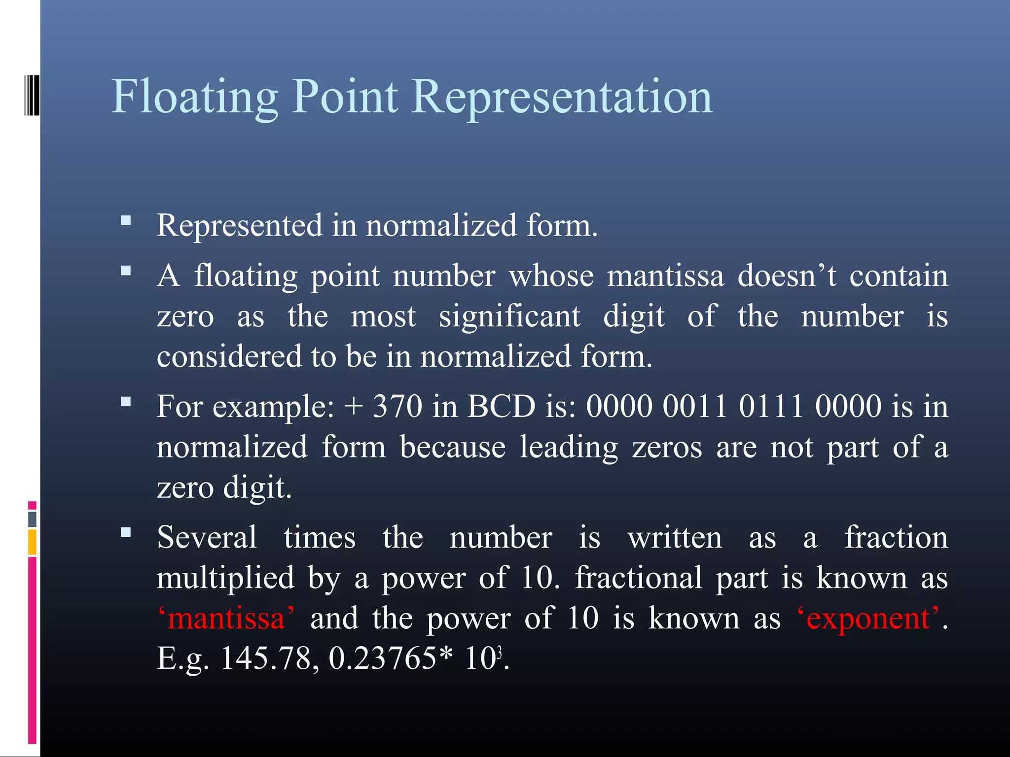 Floating Point Representation 
• Represented in normalized form. 
• A floating point number whose mantissa doesn’t contain 
zero as the most significant digit of the number is 
considered to be in normalized form. 
• For example: + 370 in BCD is: 0000 0011 0111 0000 is 
in normalized form because leading zeros are not part of 
a zero digit. 
• Several times the number is written as a fraction 
multiplied by a power of 10. fractional part is known as 
‘mantissa’ and the power of 10 is known as ‘exponent’. 
E.g. 145.78, 0.23765* 103. 
 