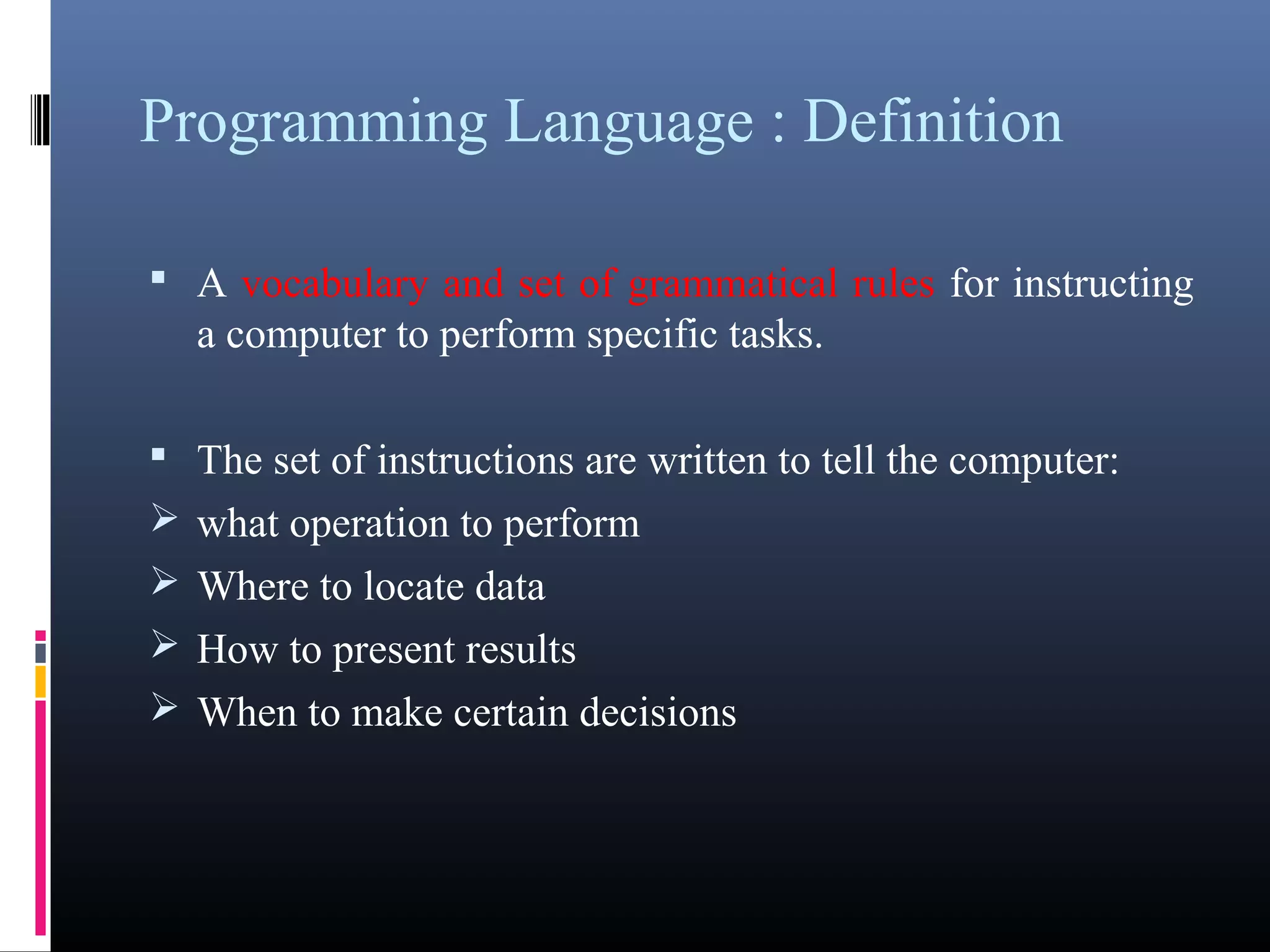 Programming Language : Definition 
• A vocabulary and set of grammatical rules for instructing 
a computer to perform specific tasks. 
• The set of instructions are written to tell the computer: 
what operation to perform 
Where to locate data 
How to present results 
When to make certain decisions 
 