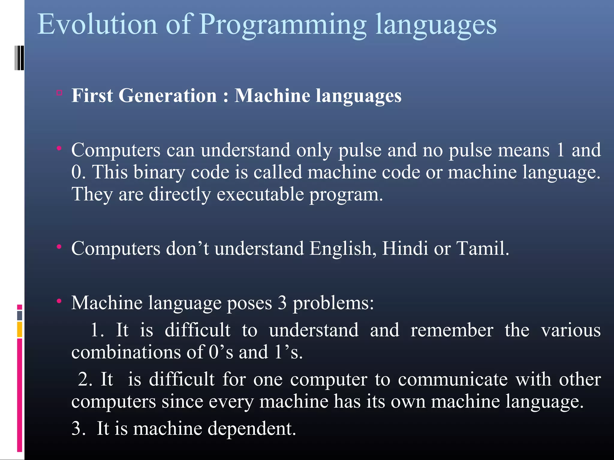 Evolution of Programming languages 
• First Generation : Machine languages 
• Computers can understand only pulse and no pulse means 1 and 
0. This binary code is called machine code or machine language. 
They are directly executable program. 
• Computers don’t understand English, Hindi or Tamil. 
• Machine language poses 3 problems: 
1. It is difficult to understand and remember the various 
combinations of 0’s and 1’s. 
2. It is difficult for one computer to communicate with other 
computers since every machine has its own machine language. 
3. It is machine dependent. 
 