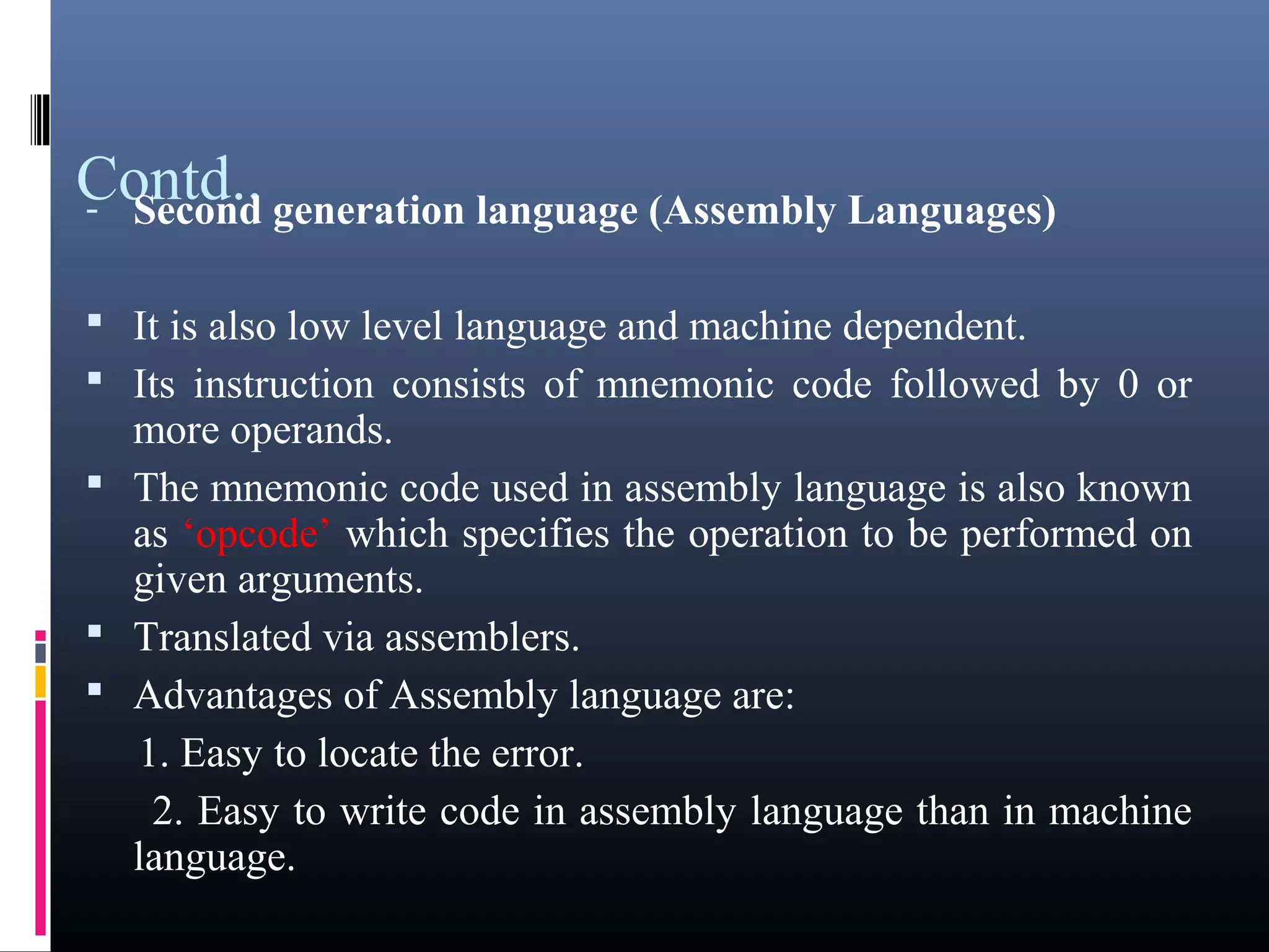 Contd.. 
- Second generation language (Assembly Languages) 
 It is also low level language and machine dependent. 
 Its instruction consists of mnemonic code followed by 0 or 
more operands. 
 The mnemonic code used in assembly language is also known 
as ‘opcode’ which specifies the operation to be performed on 
given arguments. 
 Translated via assemblers. 
 Advantages of Assembly language are: 
1. Easy to locate the error. 
2. Easy to write code in assembly language than in machine 
language. 
 