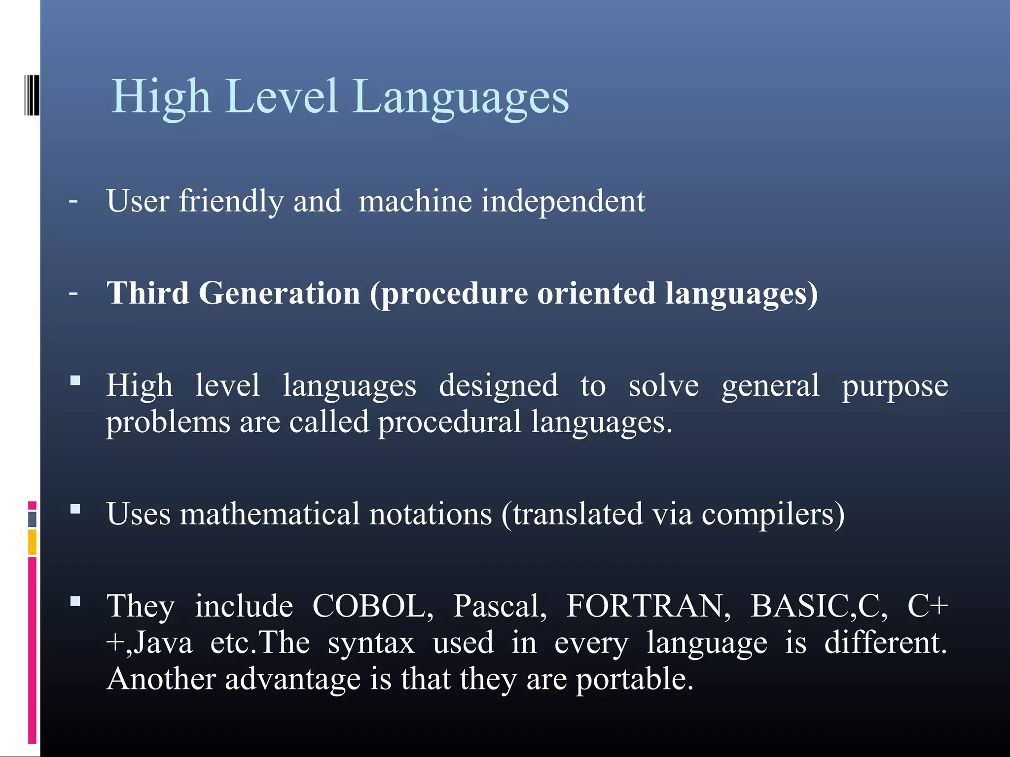 High Level Languages 
- User friendly and machine independent 
- Third Generation (procedure oriented languages) 
 High level languages designed to solve general purpose 
problems are called procedural languages. 
 Uses mathematical notations (translated via compilers) 
 They include COBOL, Pascal, FORTRAN, BASIC,C, C+ 
+,Java etc.The syntax used in every language is different. 
Another advantage is that they are portable. 
 