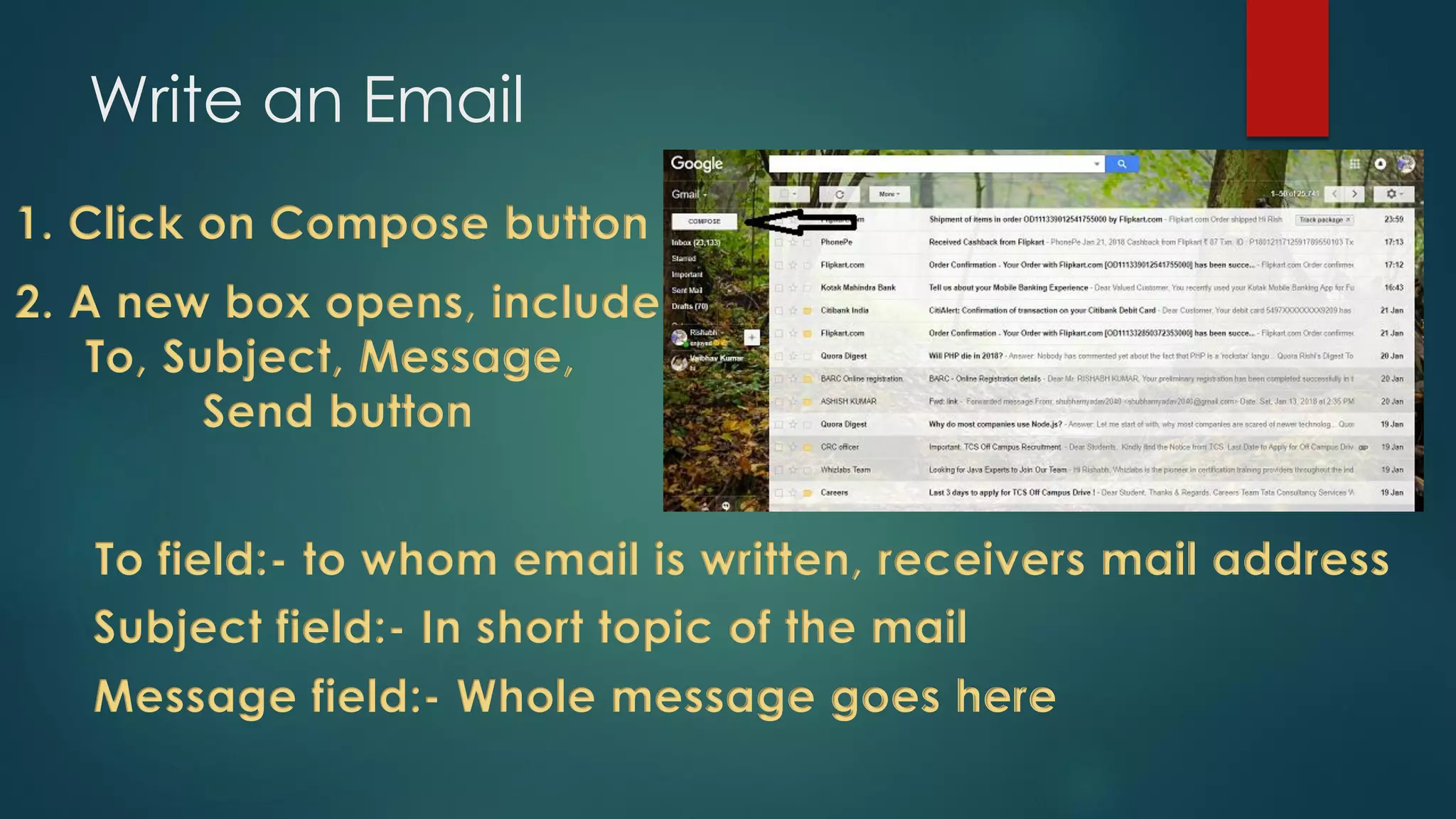 Write an Email
1. Click on Compose button
2. A new box opens, include
To, Subject, Message,
Send button
To field:- to whom email is written, receivers mail address
Subject field:- In short topic of the mail
Message field:- Whole message goes here
 