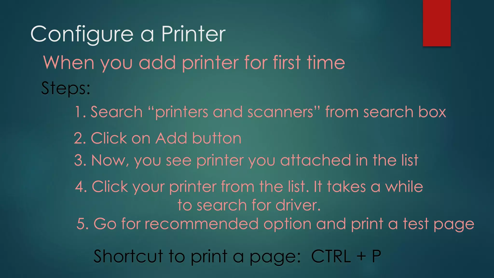 Configure a Printer
When you add printer for first time
Steps:
1. Search “printers and scanners” from search box
2. Click on Add button
3. Now, you see printer you attached in the list
4. Click your printer from the list. It takes a while
to search for driver.
5. Go for recommended option and print a test page
Shortcut to print a page: CTRL + P
 
