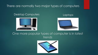 There are normally two major types of computers
Desktop Computers Laptops
One more popular types of computer is in latest
trends
 