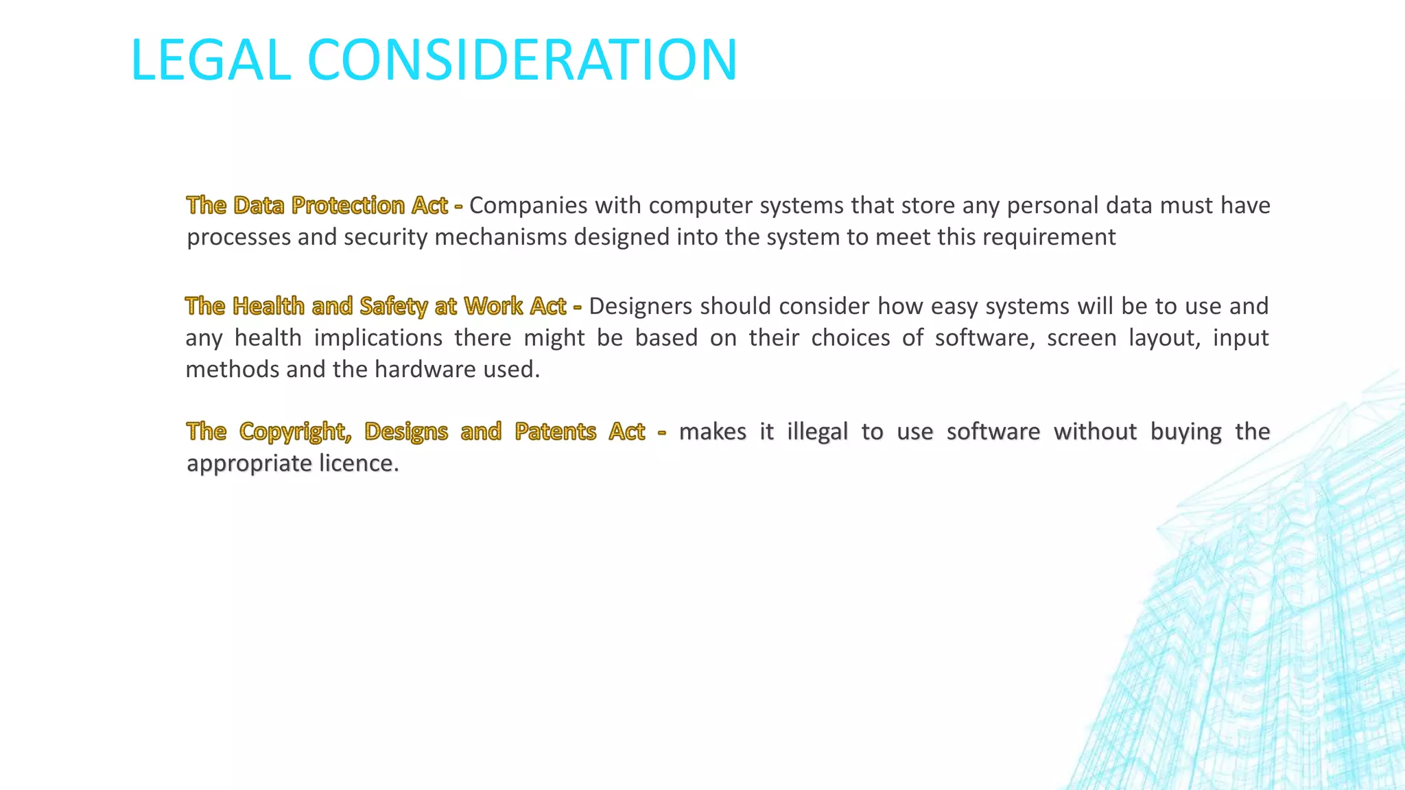 LEGAL CONSIDERATION
Companies with computer systems that store any personal data must have
processes and security mechanisms designed into the system to meet this requirement
Designers should consider how easy systems will be to use and
any health implications there might be based on their choices of software, screen layout, input
methods and the hardware used.
makes it illegal to use software without buying the
appropriate licence.
 