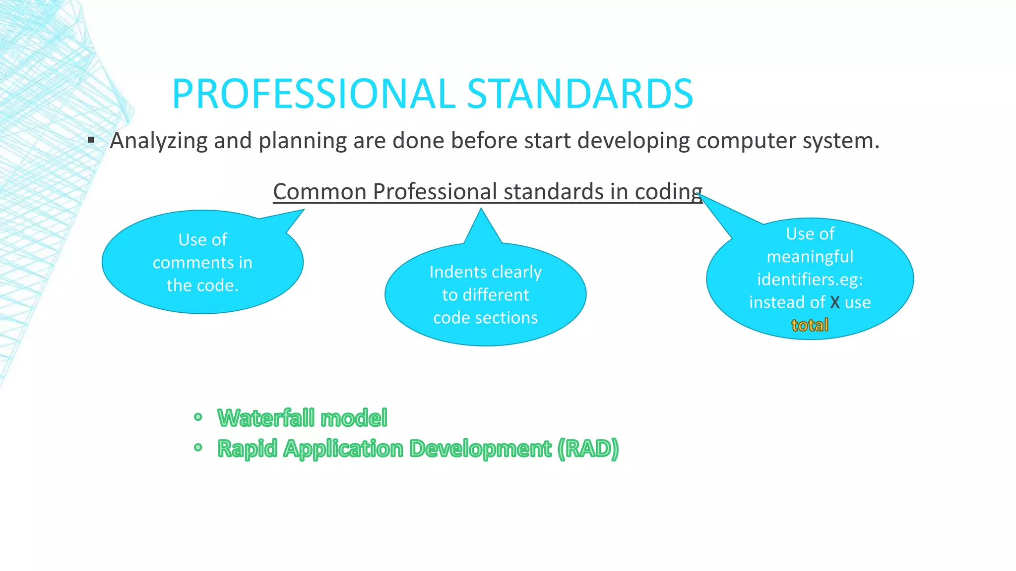PROFESSIONAL STANDARDS
▪ Analyzing and planning are done before start developing computer system.
Common Professional standards in coding
Use of
comments in
the code.
Indents clearly
to different
code sections
Use of
meaningful
identifiers.eg:
instead of X use
 