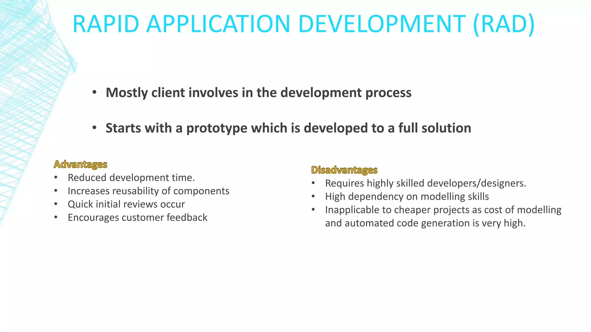 RAPID APPLICATION DEVELOPMENT (RAD)
• Mostly client involves in the development process
• Starts with a prototype which is developed to a full solution
• Reduced development time.
• Increases reusability of components
• Quick initial reviews occur
• Encourages customer feedback
• Requires highly skilled developers/designers.
• High dependency on modelling skills
• Inapplicable to cheaper projects as cost of modelling
and automated code generation is very high.
 