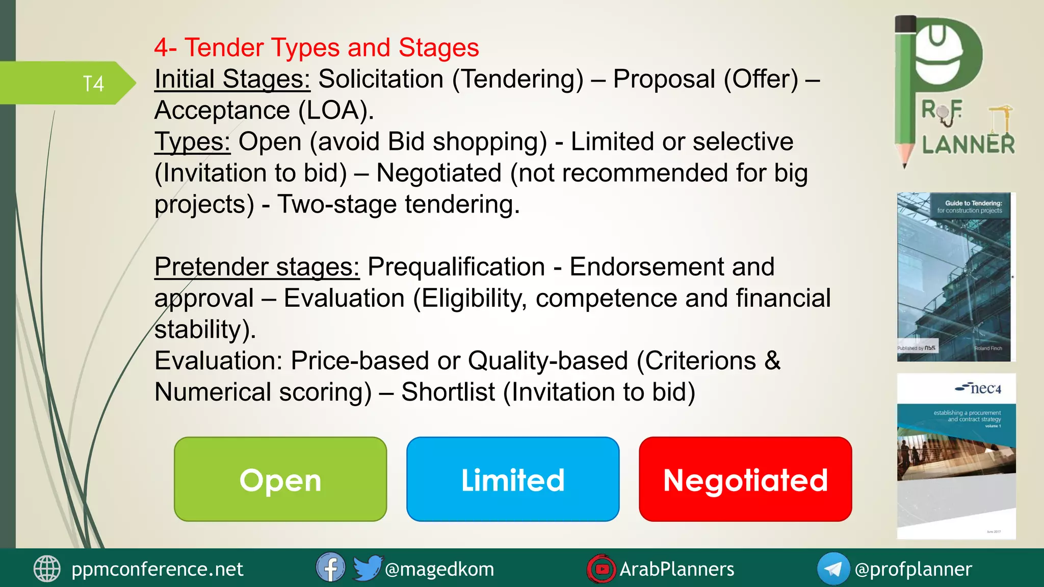 T4
4- Tender Types and Stages
Initial Stages: Solicitation (Tendering) – Proposal (Offer) –
Acceptance (LOA).
Types: Open (avoid Bid shopping) - Limited or selective
(Invitation to bid) – Negotiated (not recommended for big
projects) - Two-stage tendering.
Pretender stages: Prequalification - Endorsement and
approval – Evaluation (Eligibility, competence and financial
stability).
Evaluation: Price-based or Quality-based (Criterions &
Numerical scoring) – Shortlist (Invitation to bid)
Open Limited Negotiated
ppmconference.net @magedkom ArabPlanners @profplanner
 