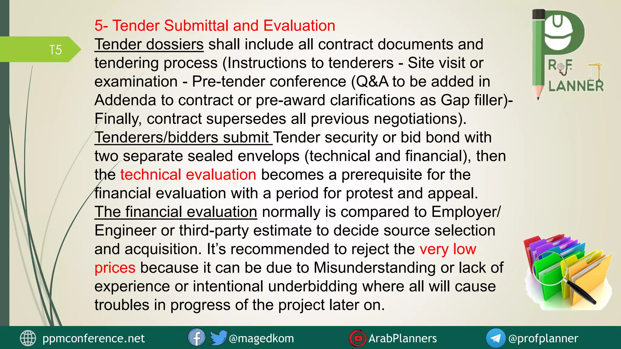 T5
5- Tender Submittal and Evaluation
Tender dossiers shall include all contract documents and
tendering process (Instructions to tenderers - Site visit or
examination - Pre-tender conference (Q&A to be added in
Addenda to contract or pre-award clarifications as Gap filler)-
Finally, contract supersedes all previous negotiations).
Tenderers/bidders submit Tender security or bid bond with
two separate sealed envelops (technical and financial), then
the technical evaluation becomes a prerequisite for the
financial evaluation with a period for protest and appeal.
The financial evaluation normally is compared to Employer/
Engineer or third-party estimate to decide source selection
and acquisition. It’s recommended to reject the very low
prices because it can be due to Misunderstanding or lack of
experience or intentional underbidding where all will cause
troubles in progress of the project later on.
ppmconference.net @magedkom ArabPlanners @profplanner
 