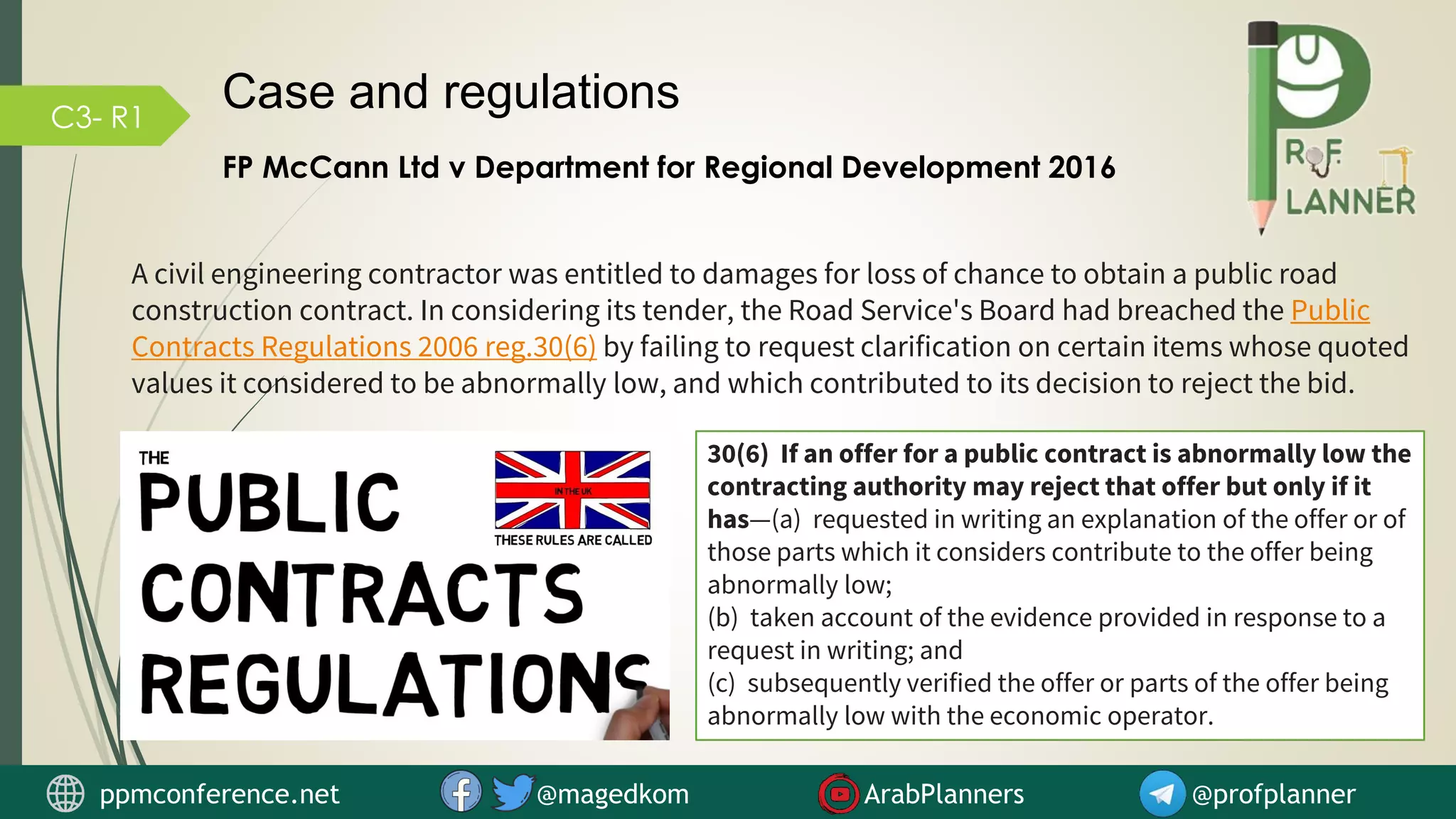 C3- R1
Case and regulations
FP McCann Ltd v Department for Regional Development 2016
A civil engineering contractor was entitled to damages for loss of chance to obtain a public road
construction contract. In considering its tender, the Road Service's Board had breached the Public
Contracts Regulations 2006 reg.30(6) by failing to request clarification on certain items whose quoted
values it considered to be abnormally low, and which contributed to its decision to reject the bid.
30(6) If an offer for a public contract is abnormally low the
contracting authority may reject that offer but only if it
has—(a) requested in writing an explanation of the offer or of
those parts which it considers contribute to the offer being
abnormally low;
(b) taken account of the evidence provided in response to a
request in writing; and
(c) subsequently verified the offer or parts of the offer being
abnormally low with the economic operator.
ppmconference.net @magedkom ArabPlanners @profplanner
 