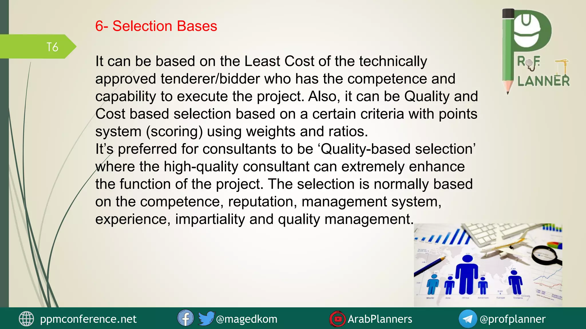 T6
6- Selection Bases
It can be based on the Least Cost of the technically
approved tenderer/bidder who has the competence and
capability to execute the project. Also, it can be Quality and
Cost based selection based on a certain criteria with points
system (scoring) using weights and ratios.
It’s preferred for consultants to be ‘Quality-based selection’
where the high-quality consultant can extremely enhance
the function of the project. The selection is normally based
on the competence, reputation, management system,
experience, impartiality and quality management.
ppmconference.net @magedkom ArabPlanners @profplanner
 