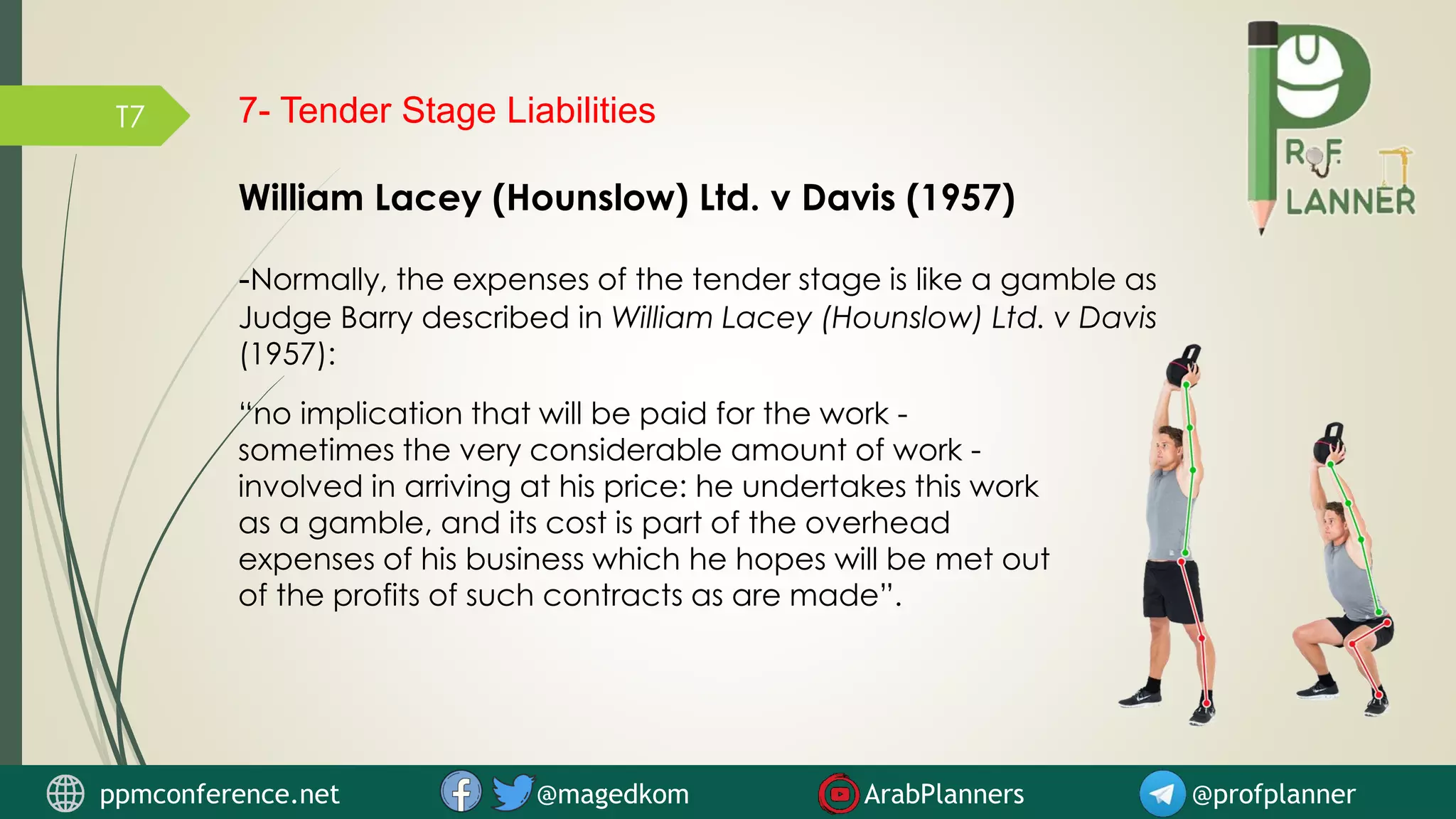T7 7- Tender Stage Liabilities
William Lacey (Hounslow) Ltd. v Davis (1957)
-Normally, the expenses of the tender stage is like a gamble as
Judge Barry described in William Lacey (Hounslow) Ltd. v Davis
(1957):
“no implication that will be paid for the work -
sometimes the very considerable amount of work -
involved in arriving at his price: he undertakes this work
as a gamble, and its cost is part of the overhead
expenses of his business which he hopes will be met out
of the profits of such contracts as are made”.
ppmconference.net @magedkom ArabPlanners @profplanner
 