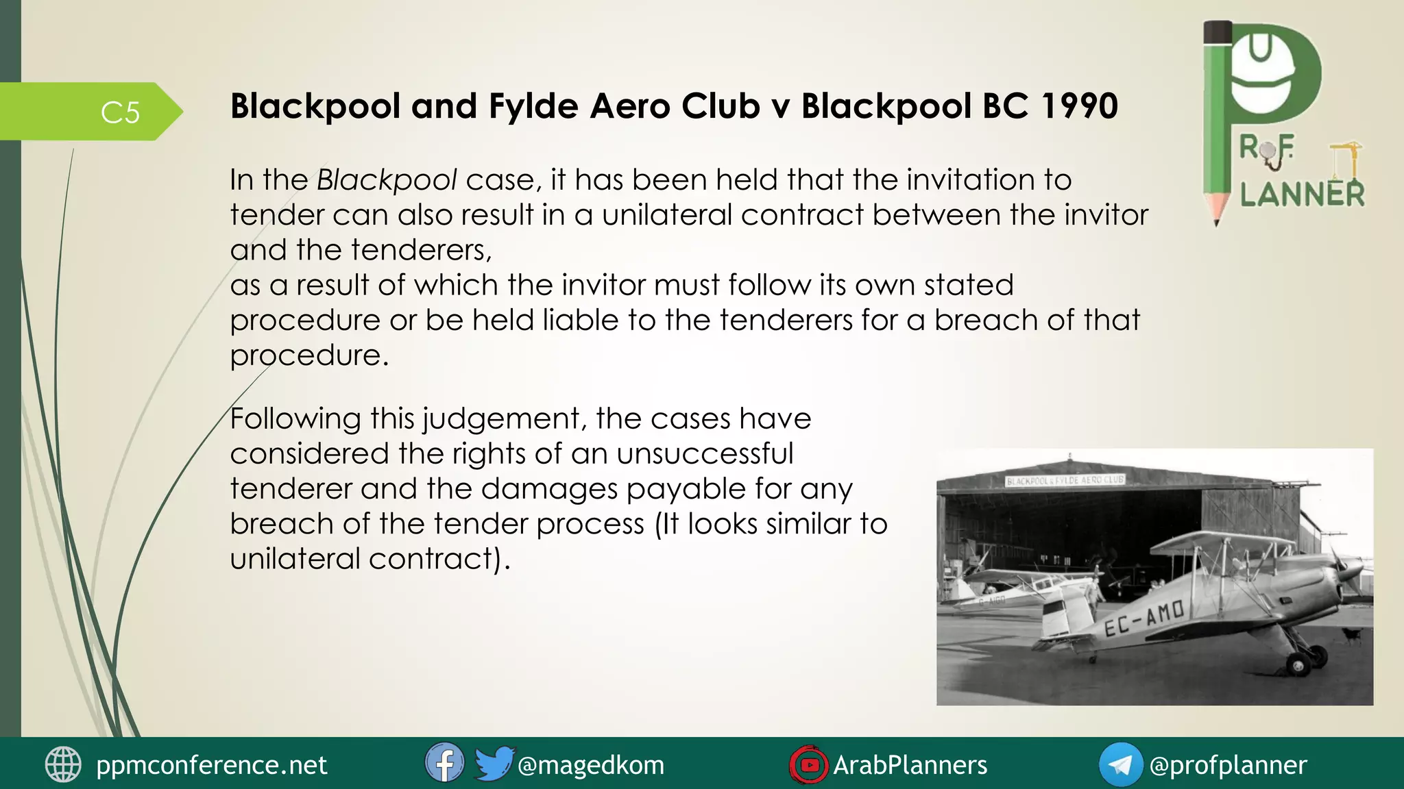 C5 Blackpool and Fylde Aero Club v Blackpool BC 1990
In the Blackpool case, it has been held that the invitation to
tender can also result in a unilateral contract between the invitor
and the tenderers,
as a result of which the invitor must follow its own stated
procedure or be held liable to the tenderers for a breach of that
procedure.
Following this judgement, the cases have
considered the rights of an unsuccessful
tenderer and the damages payable for any
breach of the tender process (It looks similar to
unilateral contract).
ppmconference.net @magedkom ArabPlanners @profplanner
 