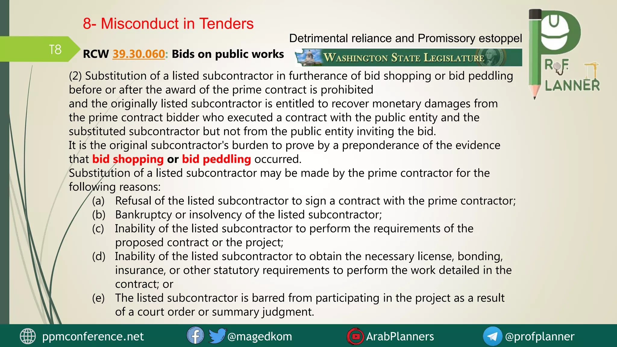 T8
(2) Substitution of a listed subcontractor in furtherance of bid shopping or bid peddling
before or after the award of the prime contract is prohibited
and the originally listed subcontractor is entitled to recover monetary damages from
the prime contract bidder who executed a contract with the public entity and the
substituted subcontractor but not from the public entity inviting the bid.
It is the original subcontractor's burden to prove by a preponderance of the evidence
that bid shopping or bid peddling occurred.
Substitution of a listed subcontractor may be made by the prime contractor for the
following reasons:
(a) Refusal of the listed subcontractor to sign a contract with the prime contractor;
(b) Bankruptcy or insolvency of the listed subcontractor;
(c) Inability of the listed subcontractor to perform the requirements of the
proposed contract or the project;
(d) Inability of the listed subcontractor to obtain the necessary license, bonding,
insurance, or other statutory requirements to perform the work detailed in the
contract; or
(e) The listed subcontractor is barred from participating in the project as a result
of a court order or summary judgment.
RCW 39.30.060: Bids on public works
Detrimental reliance and Promissory estoppel
8- Misconduct in Tenders
ppmconference.net @magedkom ArabPlanners @profplanner
 