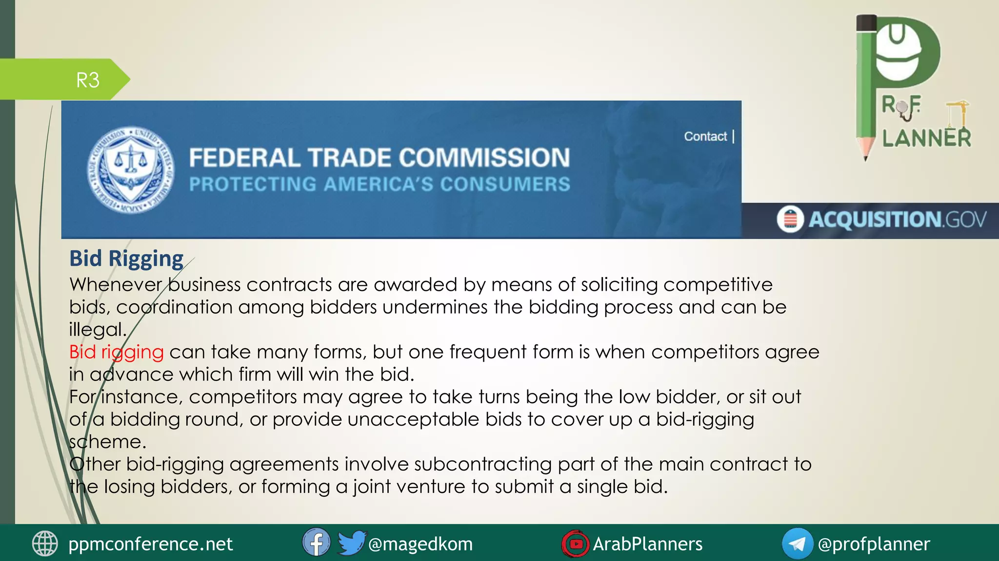 R3
Bid Rigging
Whenever business contracts are awarded by means of soliciting competitive
bids, coordination among bidders undermines the bidding process and can be
illegal.
Bid rigging can take many forms, but one frequent form is when competitors agree
in advance which firm will win the bid.
For instance, competitors may agree to take turns being the low bidder, or sit out
of a bidding round, or provide unacceptable bids to cover up a bid-rigging
scheme.
Other bid-rigging agreements involve subcontracting part of the main contract to
the losing bidders, or forming a joint venture to submit a single bid.
ppmconference.net @magedkom ArabPlanners @profplanner
 