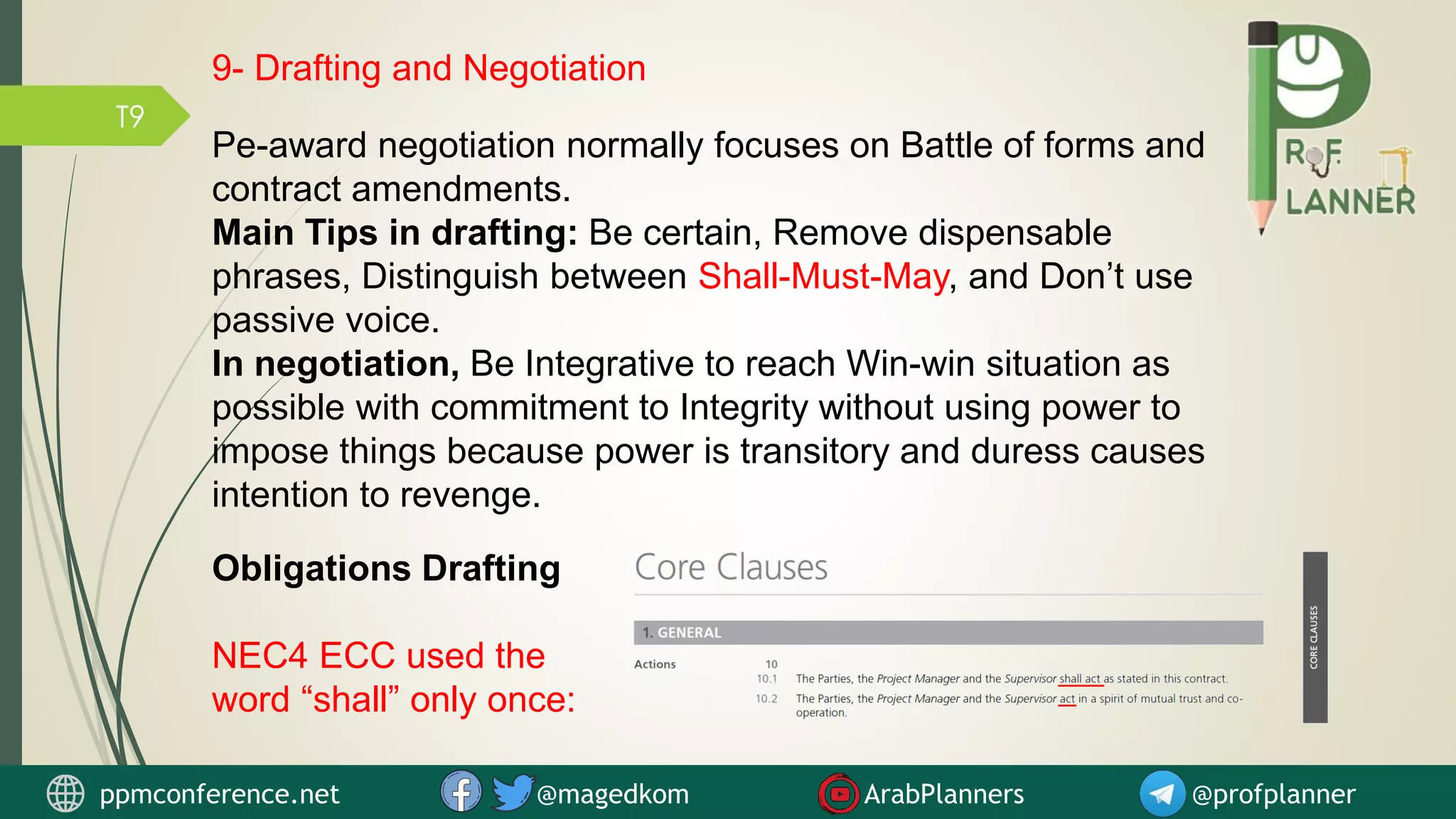 T9
Obligations Drafting
NEC4 ECC used the
word “shall” only once:
9- Drafting and Negotiation
ppmconference.net @magedkom ArabPlanners @profplanner
Pe-award negotiation normally focuses on Battle of forms and
contract amendments.
Main Tips in drafting: Be certain, Remove dispensable
phrases, Distinguish between Shall-Must-May, and Don’t use
passive voice.
In negotiation, Be Integrative to reach Win-win situation as
possible with commitment to Integrity without using power to
impose things because power is transitory and duress causes
intention to revenge.
 