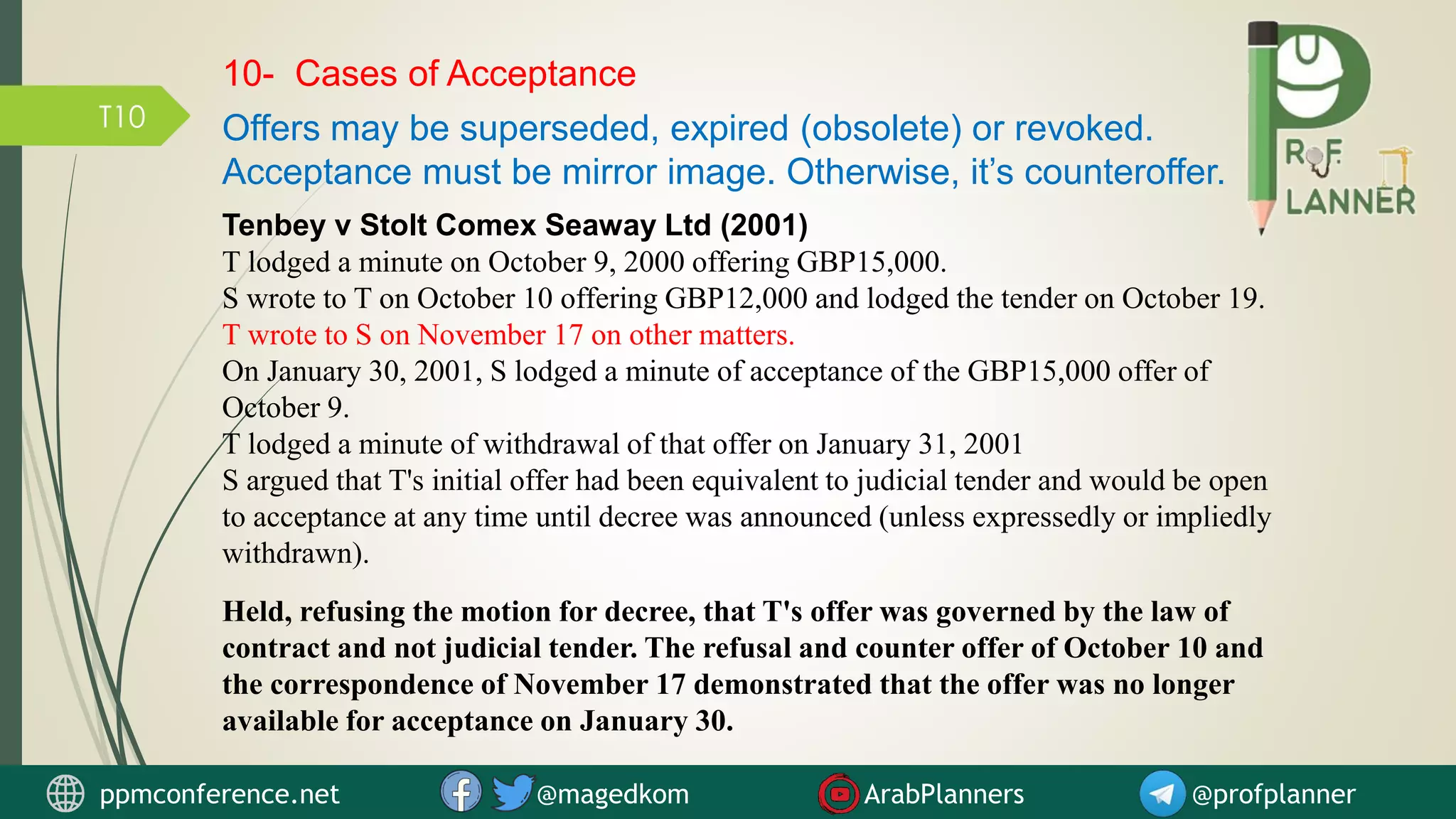 T10
Tenbey v Stolt Comex Seaway Ltd (2001)
T lodged a minute on October 9, 2000 offering GBP15,000.
S wrote to T on October 10 offering GBP12,000 and lodged the tender on October 19.
T wrote to S on November 17 on other matters.
On January 30, 2001, S lodged a minute of acceptance of the GBP15,000 offer of
October 9.
T lodged a minute of withdrawal of that offer on January 31, 2001
S argued that T's initial offer had been equivalent to judicial tender and would be open
to acceptance at any time until decree was announced (unless expressedly or impliedly
withdrawn).
Held, refusing the motion for decree, that T's offer was governed by the law of
contract and not judicial tender. The refusal and counter offer of October 10 and
the correspondence of November 17 demonstrated that the offer was no longer
available for acceptance on January 30.
10- Cases of Acceptance
Offers may be superseded, expired (obsolete) or revoked.
Acceptance must be mirror image. Otherwise, it’s counteroffer.
ppmconference.net @magedkom ArabPlanners @profplanner
 