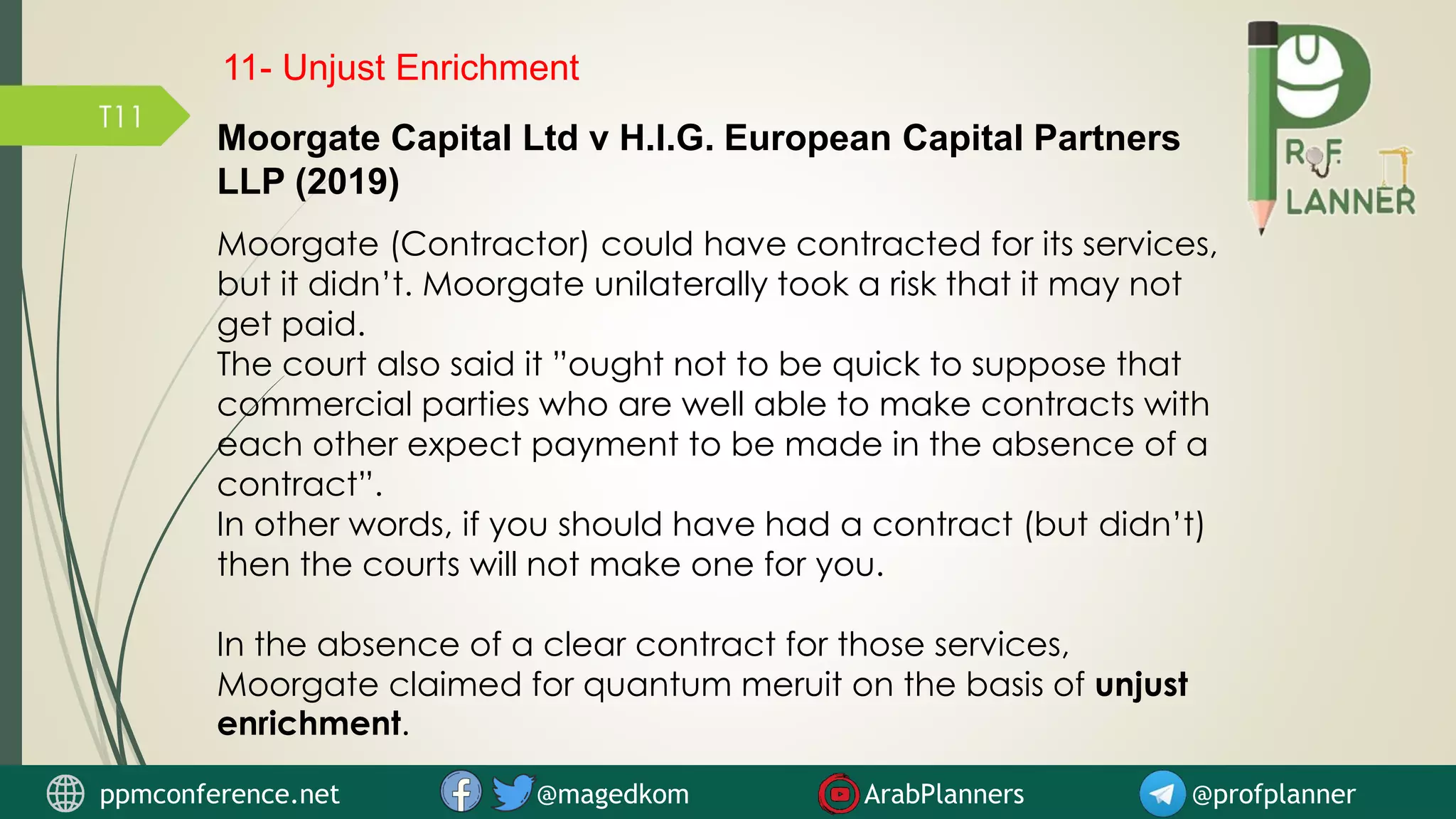 T11
Moorgate Capital Ltd v H.I.G. European Capital Partners
LLP (2019)
Moorgate (Contractor) could have contracted for its services,
but it didn’t. Moorgate unilaterally took a risk that it may not
get paid.
The court also said it ”ought not to be quick to suppose that
commercial parties who are well able to make contracts with
each other expect payment to be made in the absence of a
contract”.
In other words, if you should have had a contract (but didn’t)
then the courts will not make one for you.
In the absence of a clear contract for those services,
Moorgate claimed for quantum meruit on the basis of unjust
enrichment.
ppmconference.net @magedkom ArabPlanners @profplanner
11- Unjust Enrichment
 