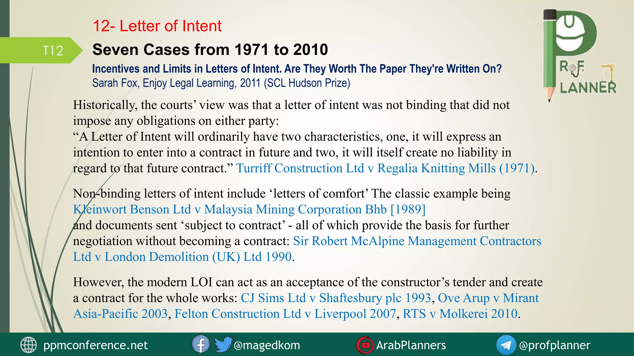 T12
12- Letter of Intent
Seven Cases from 1971 to 2010
Historically, the courts’ view was that a letter of intent was not binding that did not
impose any obligations on either party:
“A Letter of Intent will ordinarily have two characteristics, one, it will express an
intention to enter into a contract in future and two, it will itself create no liability in
regard to that future contract.” Turriff Construction Ltd v Regalia Knitting Mills (1971).
Non-binding letters of intent include ‘letters of comfort’The classic example being
Kleinwort Benson Ltd v Malaysia Mining Corporation Bhb [1989]
and documents sent ‘subject to contract’ - all of which provide the basis for further
negotiation without becoming a contract: Sir Robert McAlpine Management Contractors
Ltd v London Demolition (UK) Ltd 1990.
However, the modern LOI can act as an acceptance of the constructor’s tender and create
a contract for the whole works: CJ Sims Ltd v Shaftesbury plc 1993, Ove Arup v Mirant
Asia-Pacific 2003, Felton Construction Ltd v Liverpool 2007, RTS v Molkerei 2010.
Incentives and Limits in Letters of Intent. Are They Worth The Paper They're Written On?
Sarah Fox, Enjoy Legal Learning, 2011 (SCL Hudson Prize)
ppmconference.net @magedkom ArabPlanners @profplanner
 