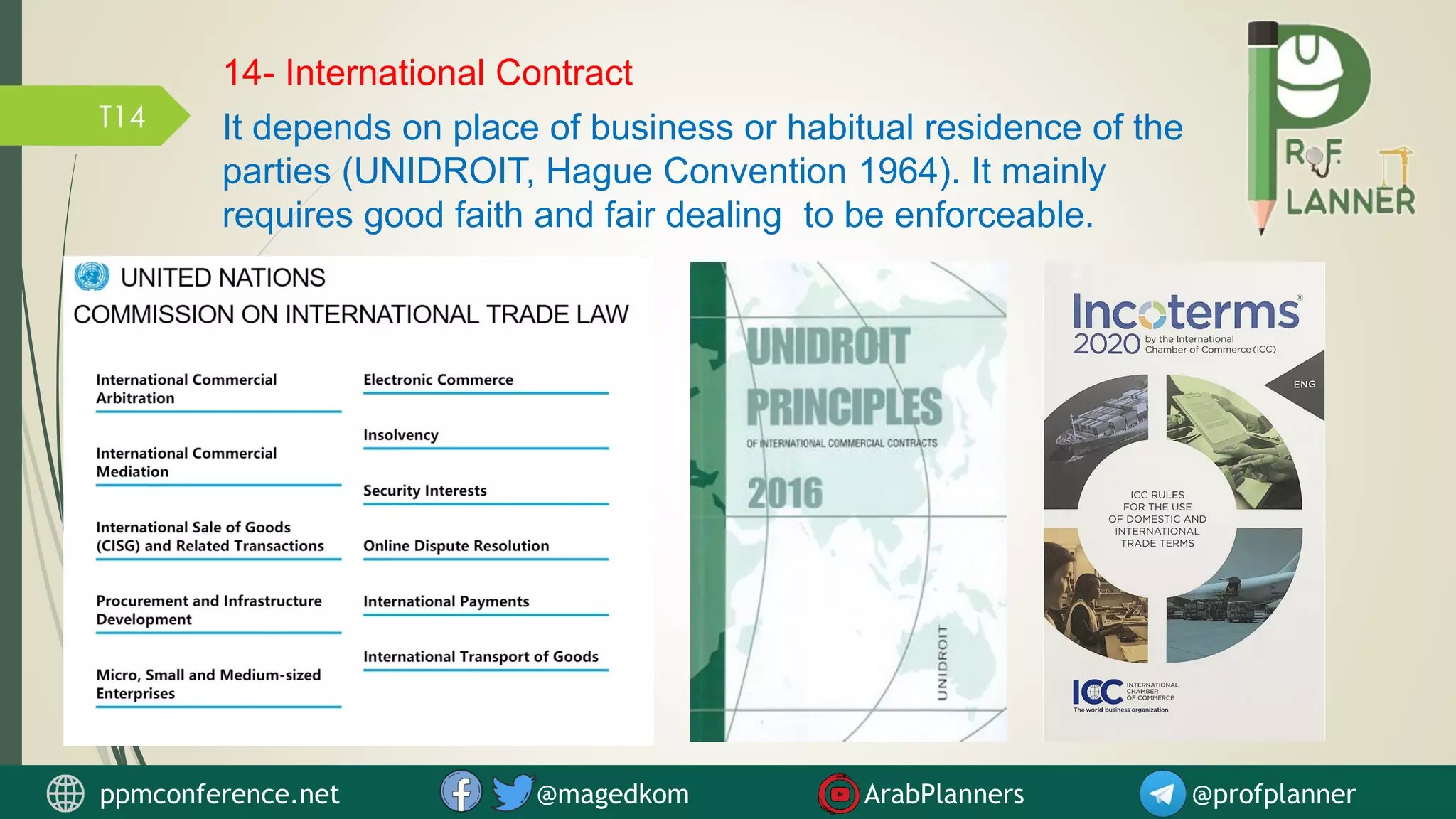 T14
14- International Contract
It depends on place of business or habitual residence of the
parties (UNIDROIT, Hague Convention 1964). It mainly
requires good faith and fair dealing to be enforceable.
ppmconference.net @magedkom ArabPlanners @profplanner
 