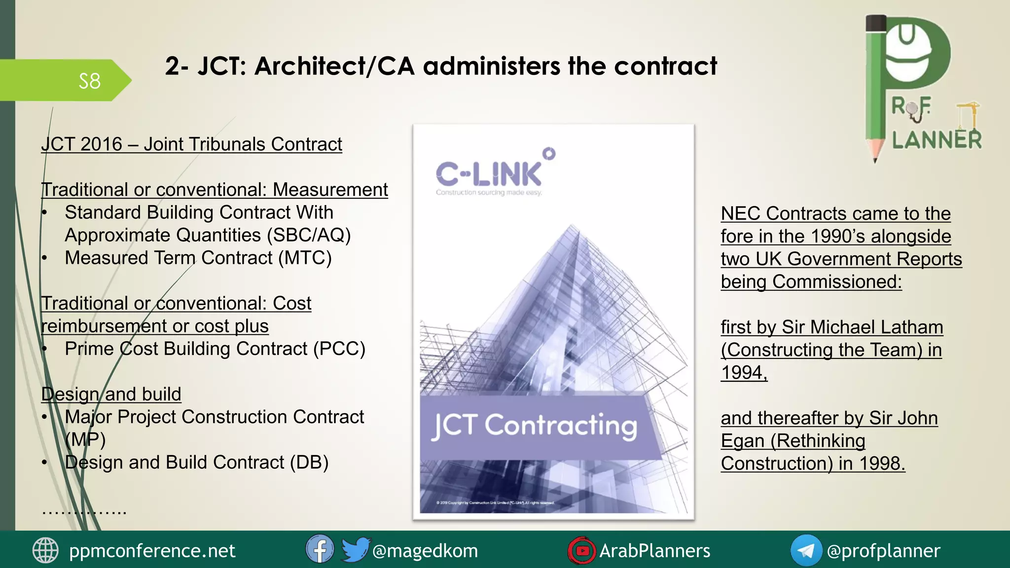 S8
2- JCT: Architect/CA administers the contract
JCT 2016 – Joint Tribunals Contract
Traditional or conventional: Measurement
• Standard Building Contract With
Approximate Quantities (SBC/AQ)
• Measured Term Contract (MTC)
Traditional or conventional: Cost
reimbursement or cost plus
• Prime Cost Building Contract (PCC)
Design and build
• Major Project Construction Contract
(MP)
• Design and Build Contract (DB)
…………..
NEC Contracts came to the
fore in the 1990’s alongside
two UK Government Reports
being Commissioned:
first by Sir Michael Latham
(Constructing the Team) in
1994,
and thereafter by Sir John
Egan (Rethinking
Construction) in 1998.
ppmconference.net @magedkom ArabPlanners @profplanner
 