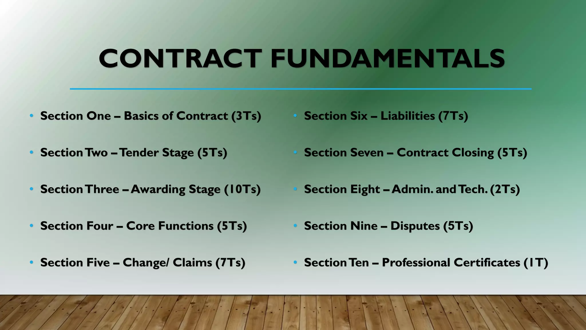 CONTRACT FUNDAMENTALS
• Section One – Basics of Contract (3Ts)
• SectionTwo –Tender Stage (5Ts)
• SectionThree – Awarding Stage (10Ts)
• Section Four – Core Functions (5Ts)
• Section Five – Change/ Claims (7Ts)
• Section Six – Liabilities (7Ts)
• Section Seven – Contract Closing (5Ts)
• Section Eight – Admin. andTech. (2Ts)
• Section Nine – Disputes (5Ts)
• SectionTen – Professional Certificates (1T)
 