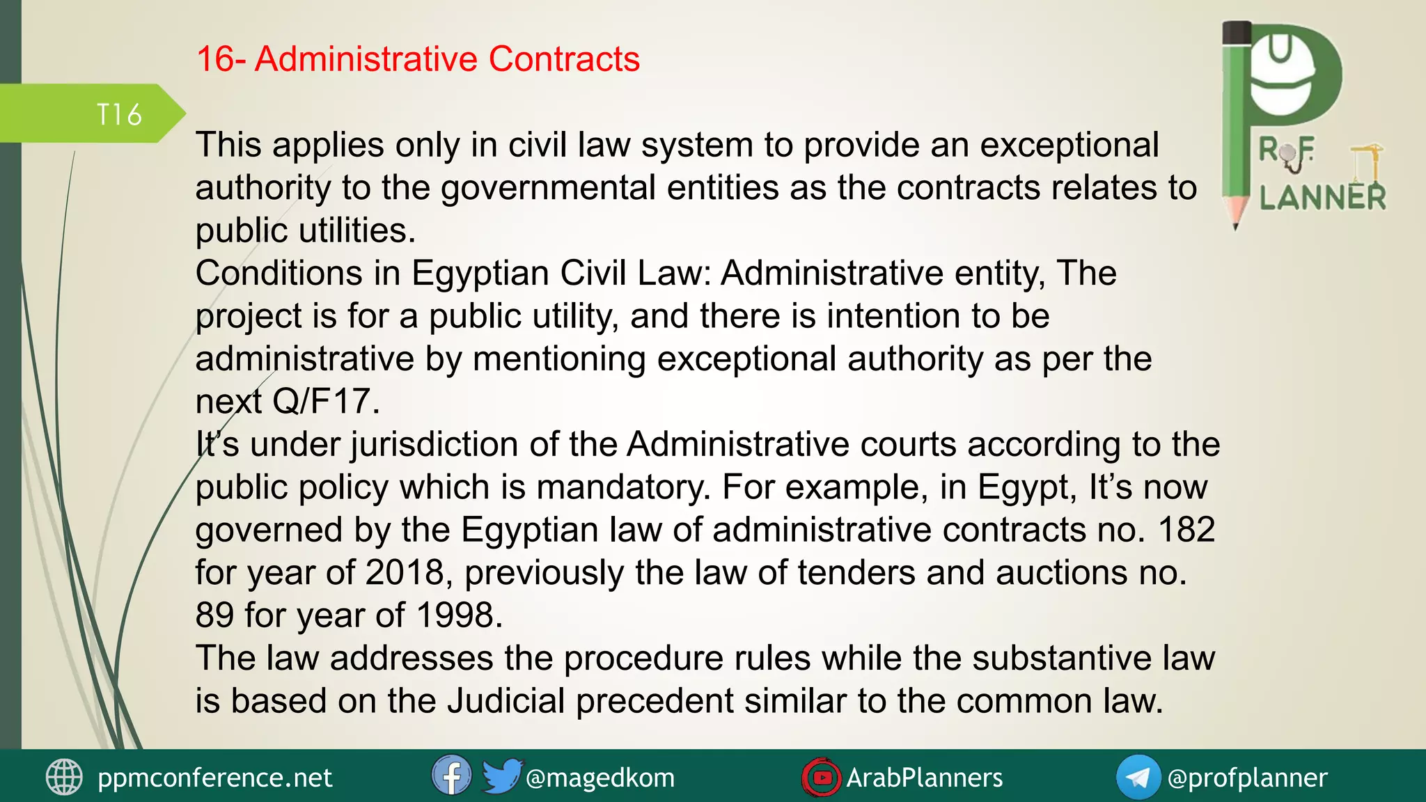 T16
16- Administrative Contracts
This applies only in civil law system to provide an exceptional
authority to the governmental entities as the contracts relates to
public utilities.
Conditions in Egyptian Civil Law: Administrative entity, The
project is for a public utility, and there is intention to be
administrative by mentioning exceptional authority as per the
next Q/F17.
It’s under jurisdiction of the Administrative courts according to the
public policy which is mandatory. For example, in Egypt, It’s now
governed by the Egyptian law of administrative contracts no. 182
for year of 2018, previously the law of tenders and auctions no.
89 for year of 1998.
The law addresses the procedure rules while the substantive law
is based on the Judicial precedent similar to the common law.
ppmconference.net @magedkom ArabPlanners @profplanner
 