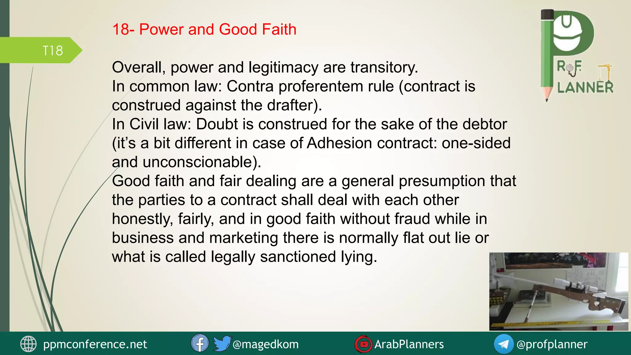 T18
18- Power and Good Faith
Overall, power and legitimacy are transitory.
In common law: Contra proferentem rule (contract is
construed against the drafter).
In Civil law: Doubt is construed for the sake of the debtor
(it’s a bit different in case of Adhesion contract: one-sided
and unconscionable).
Good faith and fair dealing are a general presumption that
the parties to a contract shall deal with each other
honestly, fairly, and in good faith without fraud while in
business and marketing there is normally flat out lie or
what is called legally sanctioned lying.
ppmconference.net @magedkom ArabPlanners @profplanner
 