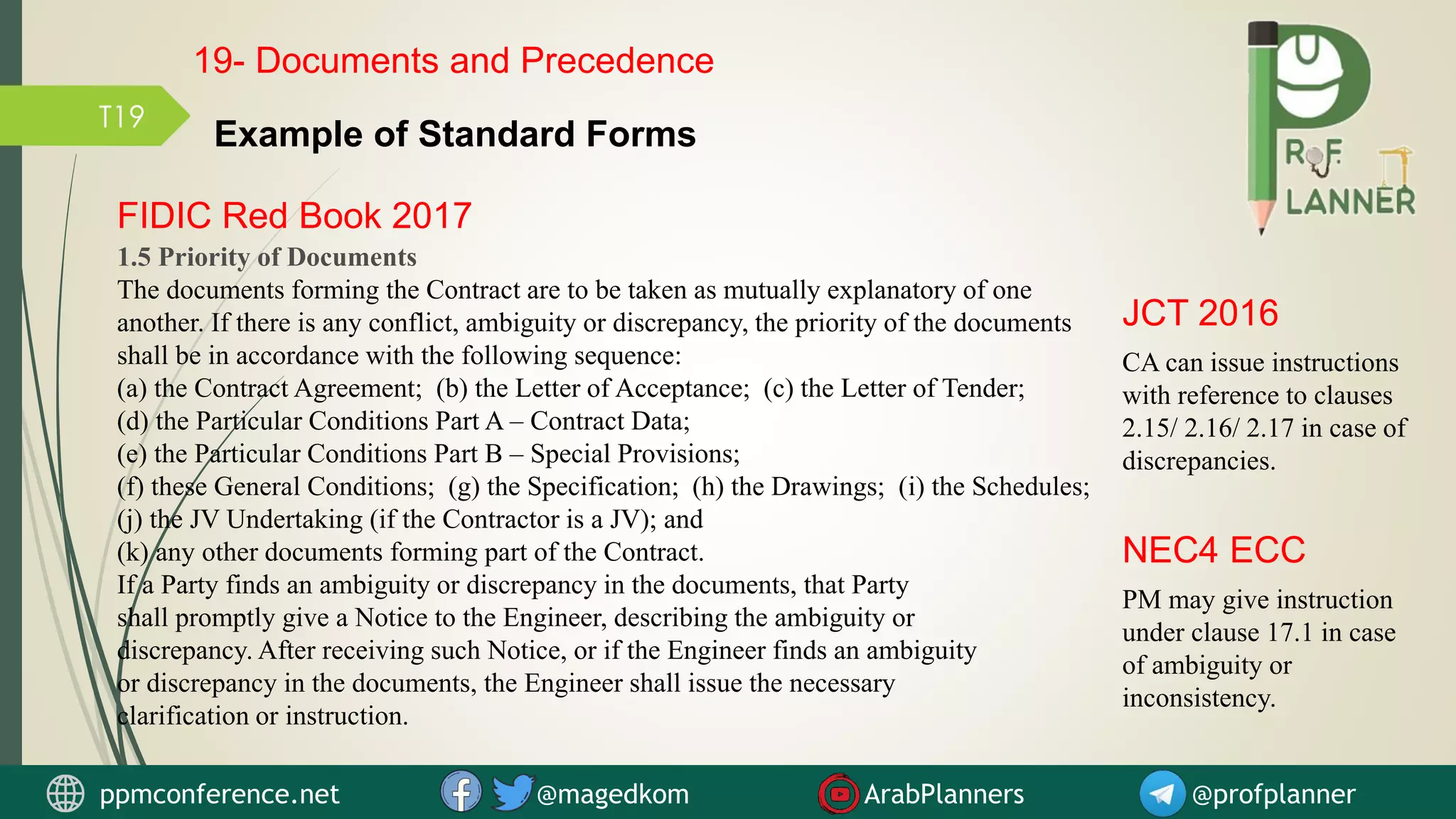 T19
FIDIC Red Book 2017
1.5 Priority of Documents
The documents forming the Contract are to be taken as mutually explanatory of one
another. If there is any conflict, ambiguity or discrepancy, the priority of the documents
shall be in accordance with the following sequence:
(a) the Contract Agreement; (b) the Letter of Acceptance; (c) the Letter of Tender;
(d) the Particular Conditions Part A – Contract Data;
(e) the Particular Conditions Part B – Special Provisions;
(f) these General Conditions; (g) the Specification; (h) the Drawings; (i) the Schedules;
(j) the JV Undertaking (if the Contractor is a JV); and
(k) any other documents forming part of the Contract.
If a Party finds an ambiguity or discrepancy in the documents, that Party
shall promptly give a Notice to the Engineer, describing the ambiguity or
discrepancy. After receiving such Notice, or if the Engineer finds an ambiguity
or discrepancy in the documents, the Engineer shall issue the necessary
clarification or instruction.
CA can issue instructions
with reference to clauses
2.15/ 2.16/ 2.17 in case of
discrepancies.
JCT 2016
PM may give instruction
under clause 17.1 in case
of ambiguity or
inconsistency.
NEC4 ECC
Example of Standard Forms
19- Documents and Precedence
ppmconference.net @magedkom ArabPlanners @profplanner
 