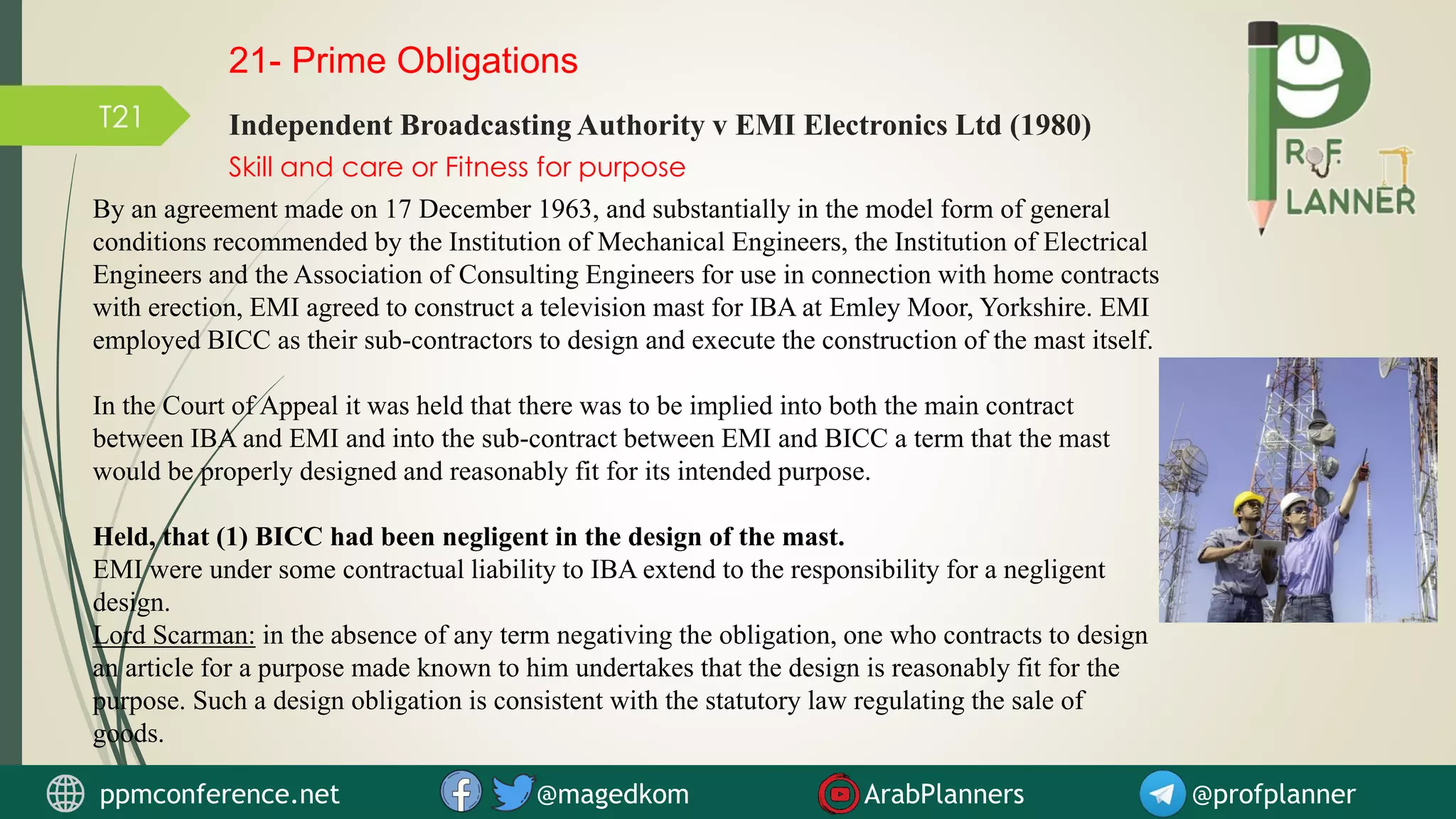 T21
Skill and care or Fitness for purpose
Independent Broadcasting Authority v EMI Electronics Ltd (1980)
By an agreement made on 17 December 1963, and substantially in the model form of general
conditions recommended by the Institution of Mechanical Engineers, the Institution of Electrical
Engineers and the Association of Consulting Engineers for use in connection with home contracts
with erection, EMI agreed to construct a television mast for IBA at Emley Moor, Yorkshire. EMI
employed BICC as their sub-contractors to design and execute the construction of the mast itself.
In the Court of Appeal it was held that there was to be implied into both the main contract
between IBA and EMI and into the sub-contract between EMI and BICC a term that the mast
would be properly designed and reasonably fit for its intended purpose.
Held, that (1) BICC had been negligent in the design of the mast.
EMI were under some contractual liability to IBA extend to the responsibility for a negligent
design.
Lord Scarman: in the absence of any term negativing the obligation, one who contracts to design
an article for a purpose made known to him undertakes that the design is reasonably fit for the
purpose. Such a design obligation is consistent with the statutory law regulating the sale of
goods.
21- Prime Obligations
ppmconference.net @magedkom ArabPlanners @profplanner
 