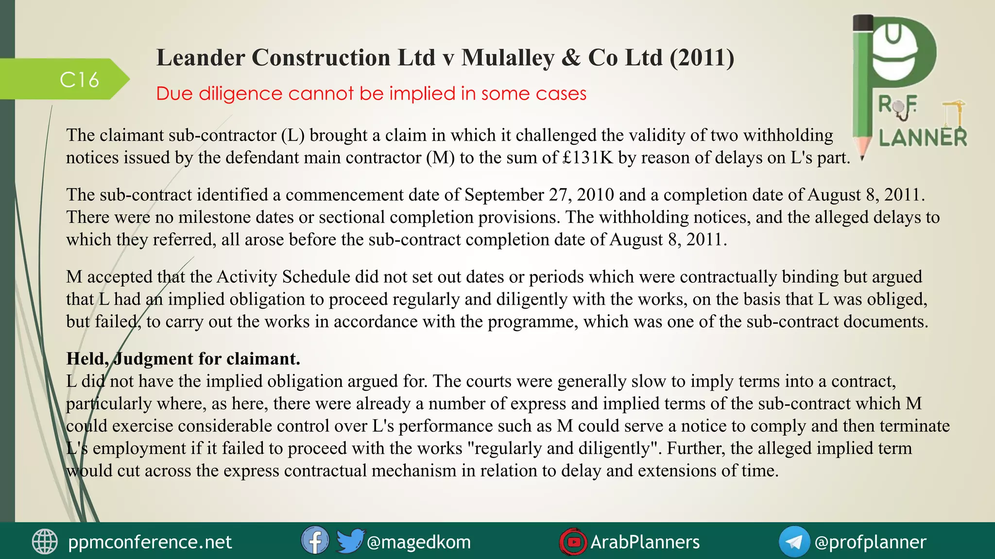 C16
Due diligence cannot be implied in some cases
Leander Construction Ltd v Mulalley & Co Ltd (2011)
The claimant sub-contractor (L) brought a claim in which it challenged the validity of two withholding
notices issued by the defendant main contractor (M) to the sum of £131K by reason of delays on L's part.
The sub-contract identified a commencement date of September 27, 2010 and a completion date of August 8, 2011.
There were no milestone dates or sectional completion provisions. The withholding notices, and the alleged delays to
which they referred, all arose before the sub-contract completion date of August 8, 2011.
M accepted that the Activity Schedule did not set out dates or periods which were contractually binding but argued
that L had an implied obligation to proceed regularly and diligently with the works, on the basis that L was obliged,
but failed, to carry out the works in accordance with the programme, which was one of the sub-contract documents.
Held, Judgment for claimant.
L did not have the implied obligation argued for. The courts were generally slow to imply terms into a contract,
particularly where, as here, there were already a number of express and implied terms of the sub-contract which M
could exercise considerable control over L's performance such as M could serve a notice to comply and then terminate
L's employment if it failed to proceed with the works "regularly and diligently". Further, the alleged implied term
would cut across the express contractual mechanism in relation to delay and extensions of time.
ppmconference.net @magedkom ArabPlanners @profplanner
 
